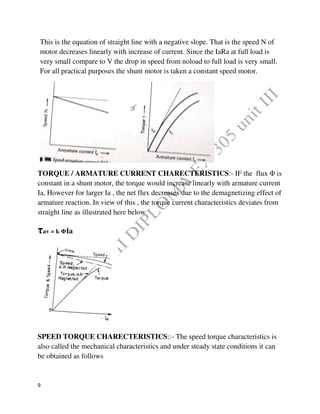 9
This is the equation of straight line with a negative slope. That is the speed N of
motor decreases linearly with increase of current. Since the IaRa at full load is
very small compare to V the drop in speed from noload to full load is very small.
For all practical purposes the shunt motor is taken a constant speed motor.
TORQUE / ARMATURE CURRENT CHARECTERISTICS:- IF the flux Φ is
constant in a shunt motor, the torque would increase linearly with armature current
Ia, However for larger Ia , the net flux decreases due to the demagnetizing effect of
armature reaction. In view of this , the torque current characteristics deviates from
straight line as illustrated here below
τav = k ΦIa
SPEED TORQUE CHARECTERISTICS::- The speed torque characteristics is
also called the mechanical characteristics and under steady state conditions it can
be obtained as follows
 