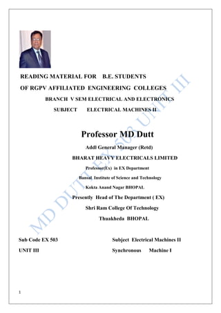 1
READING MATERIAL FOR B.E. STUDENTS
OF RGPV AFFILIATED ENGINEERING COLLEGES
BRANCH V SEM ELECTRICAL AND ELECTRONICS
SUBJECT ELECTRICAL MACHINES II
Professor MD Dutt
Addl General Manager (Retd)
BHARAT HEAVY ELECTRICALS LIMITED
Professor(Ex) in EX Department
Bansal Institute of Science and Technology
Kokta Anand Nagar BHOPAL
Presently Head of The Department ( EX)
Shri Ram College Of Technology
Thuakheda BHOPAL
Sub Code EX 503 Subject Electrical Machines II
UNIT III Synchronous Machine I
 