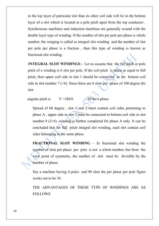 10
in the top layer of particular slot than its other coil side will lie in the bottom
layer of a slot which is located at a pole pitch apart from the top conductor .
Synchronous machines and induction machines are generally wound with the
double layer type of winding If the number of slot per pole pre phase is whole
number, the winging is called as integral slot winding and the number of slot
per pole per phase is a fraction , than this type of winding is known as
fractional slot winding.
INTEGRAL SLOT WINDINGS:- Let us assume that the full pitch or pole
pitch of a winding is 6 slot per pole. If the coil pitch is taken as equal to full
pitch, then upper coil side in slot 1 should be connected to the bottom coil
side in slot number 7 (+6). Since there are 6 slots per phase of 180 degree the
slot
angular pitch is Y =180/6 = 30 for a phase
Spread of 60 degree , slot 1 and 2 must contain coil sides pertaining to
phase A , upper side in slot 2 must be connected to bottom coil side in slot
number 8 (2+6) ,winding is further completed for phase A only. It can be
concluded that for full pitch integral slot winding, each slot contain coil
sides belonging to the same phase.
FRACTIONAL SLOT WINDING – In fractional slot winding the
number of slots per phase per pole is not a whole number, but from the
view point of symmetry, the number of slot must be divisible by the
number of phase.
Say a machine having 4 poles and 90 slots the per phase per pole figure
works out to be 30.
THE ADVANTAGES OF THESE TYPE OF WINDINGS ARE AS
FOLLOWS
 