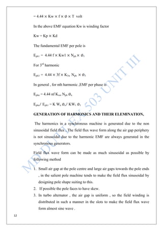 12
= 4.44 Kw f T volt
In the above EMF equation Kw is winding factor
Kw = Kp Kd
The fundamental EMF per pole is
Eph1 = 4.44 f Kw1 Nph 1
For 3rd
harmonic
Eph3 = 4.44 3f K3w Nph 3
In general , for nth harmonic ,EMF per phase is
Ephn = 4.44 nf Kwn Nph n
Ephn Eph1 = K Wn n KW1 1
GENERATION OF HARMONICS AND THEIR ELEMINATION,
The harmonics in a synchronous machine is generated due to the non
sinusoidal field flux , The field flux wave form along the air gap periphery
is not sinusoidal due to the harmonic EMF are always generated in the
synchronous generators.
Field flux wave form can be made as much sinusoidal as possible by
following method
1. Small air gap at the pole centre and large air gaps towards the pole ends
, in the salient pole machine tends to make the field flux sinusoidal by
designing pole shape suiting to this.
2. If possible the pole faces to have skew.
3. In turbo alternator , the air gap is uniform , so the field winding is
distributed in such a manner in the slots to make the field flux wave
form almost sine wave .
 