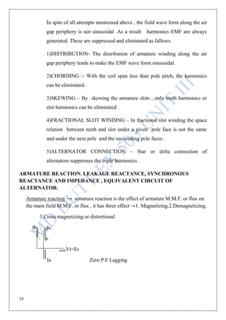 13
In spite of all attempts mentioned above , the field wave form along the air
gap periphery is not sinusoidal .As a result harmonics EMF are always
generated. These are suppressed and eliminated as fallows.
1)DISTRIBUTION- The distribution of armature winding along the air
gap periphery tends to make the EMF wave form sinusoidal.
2)CHORDING :- With the coil span less than pole pitch, the harmonics
can be eliminated.
3)SKEWING – By skewing the armature slots , only tooth harmonics or
slot harmonics can be eliminated .
4)FRACTIONAL SLOT WINDING – In fractional slot winding the space
relation between teeth and slot under a given pole face is not the same
and under the next pole and the succeeding pole faces .
5)ALTERNATOR CONNECTION – Star or delta connection of
alternators suppresses the triple harmonics .
ARMATURE REACTION. LEAKAGE REACTANCE, SYNCHRONOUS
REACTANCE AND IMPEDANCE , EQUIVALENT CIRCUIT OF
ALTERNATOR.
Armature reaction : armature reaction is the effect of armature M.M.F. or flux on
the main field M.M.F. or flux , it has three effect 1. Magnetizing.2.Demagnetizing.
3.Cross magnetizing or distortional.
Φf ϕar
ϕr
Vt=Er
Ia Zero P.F Lagging
 