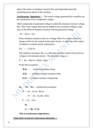 15
Hence the nature of armature reaction flux each dependent upon the
operating power factor of the machine.
Synchronous impedance :- The actual voltage generated by a machine are
the summation of two component voltage .
Other component of generated voltage is called the armature reaction voltage
Ear. This is the voltage that must be added to the excitation voltage to take
care of the effect of armature reaction with the generated voltage.
Ea = Eexc + Ear
Since armature reaction result, in a voltage effect in a circuit caused by
change in flux by the current in the same circuit , its effect is of the nature
of inductive reaction can be expressed is
Ear = - J Xar Ia
The inductive reactance Xar is a field our reactance which will result in a
voltage in the armature circuit . The terminal voltage is –
V = Ea – JXar Ia –JXaIa +RaIa
In the above equation –
RaIa = armature resistance drop.
XaIa = armature leakage reactance drop.
XarIa = armature reaction voltage drop .
Xs = Xa + Xar = synchronous reactance
V = Ea – Jxs Ia -Ra Ia
V = Ea - Ia (Ra +JXs)
V = Ea – ZsIa
So,
Zs = Ra +J Xs
This is synchronous impendence.
Equivalent circuit of synchronous alternator :-
 