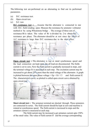 17
The following test are performed on an alternating to find out its performed
parameters.
(a) D.C. resistance test.
(b) Open circuit test.
(c) S.C. test.
D.C. resistance test Assume that the alternator is connected in star
with D.C. field winding open. Measure the resistance by ammeter–voltmeter
method or by using Wheatstone bridge . The average of three sets of
resistance Rt is taken. The value of Rt is divided by 2 to obtain D.C.
resistance per phase. The alternator should be at rest since the effect of
A.C. resistance is large than D.C. resistance due to the skin effect.
Open circuit test The alternator is run at rated synchronous speed and
the load connection are kept open ,the all load are disconnected. The fields
current is set to zero, Now the field current is gradually increased in steps, and
the terminal voltage Et is measured at each step. The excitation current may be
increased to get about 25% more than the rated voltage of the alternator. A graph
is plotted between the open phase voltage = Ep = Et/ √ 3 and field current If.
The characteristics curve, so plotted is called open circuit curve obtained by
open circuit test.
Short circuit test The armature terminal are shorted through. Three ammeters
are connected in series. The field current should be kept at zero and machine is
rotated at synchronous speed. The field current is increased in steps and the
armature current is measured at each step.
The field current may be increased a get armature current upto 150%
of the rated value. The value of field current If and the average corresponding
 