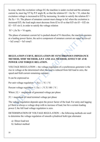 19
Ia cosφ, when the excitation voltage Ef, the machine is under excited and the armature
current Ia, must lag VT by P.F angle Ф, so that the relation Ef + Jia Xs = Vt, when the
excitation voltage is increased to Ef2 by increasing. In order to satisfy the relation Ef +
JIa Xs = Vt. The phasor of armature current must change to Ia2 when the excitation is
increased Ef3, the load angle must decrease from δ2 to δ3 so that Ef3 sin δ3 = Ef2 sin
δ2 = Ef1 sin δ, in order to satisfy the voltage relation
Ef + j Ia Xs = Vt again,
The phase of armature current Ia3 is pushed ahead of Vt therefore, the machine operates
at a leading power factor, the active component of armature current are equal Ia1cos φ1
= Ia2 cosφ2 = Ia3 cosφ3.
REGULATION CURVE, REGULATION BY SYNCHRONOUS IMPEDANCE
METHOD, MMF METHOD, Z.P.F AND ASA METHOD, EFFECT OF AVR
POWER AND TORQUE RELATION.
VOLTAGE REGULATION :- the voltage regulation of a synchronous generator is the
rise in voltage at the determined when the load is reduced from full load to zero, the
speed and field current remaining constant.
It can be expressed as
Per unit voltage regulation = | Ea | - | V| ∕ | V|
Percent voltage regulation = | Ea | - | V| X 100 ∕ | V |
Where | E| = magnitude of generated voltage per phase
|V| = magnitude of rated terminal voltage per phase
The voltage regulation depends upon the power factor of the load. For unity and lagging
p.f there is always a voltage drop with to increase of load, but for a certain leading
power f, the full load voltage regulation is zero.
DETERMINATION OF VOLTAGE REGULATION :- the following methods are used
to determine the voltage regulation of smooth cylindrical both type alternator
a) Direct load test
b) Indirect method
 
