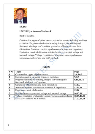 2
EX 503
UNIT III Synchronous Machine I
RG PV Syllabus
Construction, types of prime movers, excitation system including brushless
excitation. Polyphase distributive winding, integral slot winding and
fractional windings, emf equation, generation of harmonics and their
elimination. Armature reaction, synchronous reactance and impedance.
Equivalent circuit of alternator, relation between generated voltage and
terminal voltage. Voltage regulation of alternators using synchronous
impedance,mmf,zpf and new ASA method.
INDEX
S No Topic Page
1 Construction , types of prime mover 3,4,5,6,7
2 Excitation system including brushless excitation 7,8,9
3 Polyphase distributive winding, integral slot winding and
fractional windings, emf equation
9,10,11,12
4 Generation of harmonics and their elimination 12,13,
5 Armature reaction, synchronous reactance & impedance 13,14,15
6 Equivalent circuit of alternator 15,16
7 Relation between generated voltage and terminal voltage 16,17,18
8 Voltage regulation of alternators using synchronous impedance 18,19,20,21
9 MMF,ZPF and new ASA method. 21,22,23,24
 