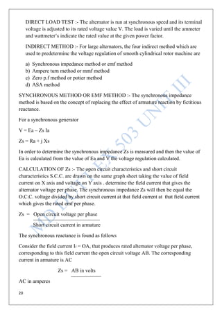20
DIRECT LOAD TEST :- The alternator is run at synchronous speed and its terminal
voltage is adjusted to its rated voltage value V. The load is varied until the ammeter
and wattmeter’s indicate the rated value at the given power factor.
INDIRECT METHOD :- For large alternators, the four indirect method which are
used to predetermine the voltage regulation of smooth cylindrical rotor machine are
a) Synchronous impedance method or emf method
b) Ampere turn method or mmf method
c) Zero p.f method or potier method
d) ASA method
SYNCHRONOUS METHOD OR EMF METHOD :- The synchronous impedance
method is based on the concept of replacing the effect of armature reaction by fictitious
reactance.
For a synchronous generator
V = Ea – Zs Ia
Zs = Ra + j Xs
In order to determine the synchronous impedance Zs is measured and then the value of
Ea is calculated from the value of Ea and V the voltage regulation calculated.
CALCULATION OF Zs :- The open circuit characteristics and short circuit
characteristics S.C.C. are drawn on the same graph sheet taking the value of field
current on X axis and voltage on Y axis . determine the field current that gives the
alternator voltage per phase. The synchronous impedance Zs will then be equal the
O.C.C. voltage divided by short circuit current at that field current at that field current
which gives the rated emf per phase.
Zs = Open circuit voltage per phase
Short circuit current in armature
The synchronous reactance is found as follows
Consider the field current If = OA, that produces rated alternator voltage per phase,
corresponding to this field current the open circuit voltage AB. The corresponding
current in armature is AC
Zs = AB in volts
AC in amperes
 