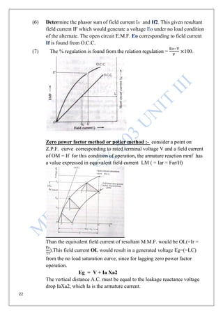 22
(6) Determine the phasor sum of field current If1’ and If2. This given resultant
field current IF which would generate a voltage Eo under no load condition
of the alternate. The open circuit E.M.F. Eo corresponding to field current
If is found from O.C.C.
(7) The % regulation is found from the relation regulation = 100.
Zero power factor method or potier method :- consider a point on
Z.P.F. curve corresponding to rated terminal voltage V and a field current
of OM = If for this condition of operation, the armature reaction mmf has
a value expressed in equivalent field current LM ( = Iar = Far/If)
Than the equivalent field current of resultant M.M.F. would be OL(=Ir =
).This field current OL would result in a generated voltage Eg=(=LC)
from the no load saturation curve, since for lagging zero power factor
operation.
Eg = V + Ia Xa2
The vertical distance A.C. must be equal to the leakage reactance voltage
drop IaXa2, which Ia is the armature current.
 