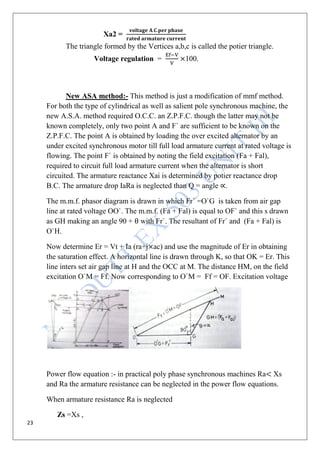 23
Xa2 =
The triangle formed by the Vertices a,b,c is called the potier triangle.
Voltage regulation = 100.
New ASA method:- This method is just a modification of mmf method.
For both the type of cylindrical as well as salient pole synchronous machine, the
new A.S.A. method required O.C.C. an Z.P.F.C. though the latter may not be
known completely, only two point A and F` are sufficient to be known on the
Z.P.F.C. The point A is obtained by loading the over excited alternator by an
under excited synchronous motor till full load armature current at rated voltage is
flowing. The point F` is obtained by noting the field excitation (Fa + Fal),
required to circuit full load armature current when the alternator is short
circuited. The armature reactance Xai is determined by potier reactance drop
B.C. The armature drop IaRa is neglected than Q = angle .
The m.m.f. phasor diagram is drawn in which Fr` =O`G is taken from air gap
line at rated voltage OO`. The m.m.f. (Fa + Fal) is equal to OF` and this s drawn
as GH making an angle 90 + with Fr`. The resultant of Fr` and (Fa + Fal) is
O`H.
Now determine Er = Vt + Ia (ra+j ac) and use the magnitude of Er in obtaining
the saturation effect. A horizontal line is drawn through K, so that OK = Er. This
line inters set air gap line at H and the OCC at M. The distance HM, on the field
excitation O`M = Ff. Now corresponding to O`M = Ff = OF. Excitation voltage
Power flow equation :- in practical poly phase synchronous machines Ra Xs
and Ra the armature resistance can be neglected in the power flow equations.
When armature resistance Ra is neglected
Zs =Xs ,
 