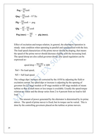24
Pog = sin
Qog = cos – /Xs
Pig = cos = pog
Qig = - cos
Pog (max) = = pig (max).
Effect of excitation and torque relation, in general, the alternators operation in
steady state condition when operating in parallel and synchronized with the lees.
The load speed characterizes of the prime mover should be draping, that means
the speed of the prime mover should decrease slightly with the increasing load.
The speed droop are also called governor droop. The speed regulation can be
expressed as-
speed drop =
Nnl = No load speed,
Nf1 = full load speed.
The voltage dips/ increase are corrected by the AVR by adjusting the field or
excitation current. Ior speed dips or increase is adjusting by the opening of
governor for LP stage module or IP stage module or HP stage module of steam
turbine so that at shaft more or less torque is available. Usually the speed torque
relation are linear and the droop varies from 2 to 4 percent from no load to full
load.
The amount of power generated by the alternator is determined by its prime
mover. The speed of prime mover is fixed, but its torque can be varied. This is
done by the controlling governors placed on the turbine or prime movers.
 