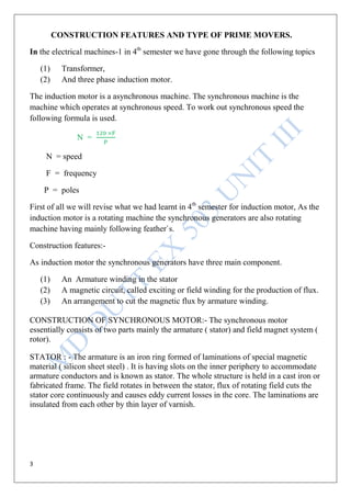 3
CONSTRUCTION FEATURES AND TYPE OF PRIME MOVERS.
In the electrical machines-1 in 4th
semester we have gone through the following topics
(1) Transformer,
(2) And three phase induction motor.
The induction motor is a asynchronous machine. The synchronous machine is the
machine which operates at synchronous speed. To work out synchronous speed the
following formula is used.
N =
N = speed
F = frequency
P = poles
First of all we will revise what we had learnt in 4th
semester for induction motor, As the
induction motor is a rotating machine the synchronous generators are also rotating
machine having mainly following feather`s.
Construction features:-
As induction motor the synchronous generators have three main component.
(1) An Armature winding in the stator
(2) A magnetic circuit, called exciting or field winding for the production of flux.
(3) An arrangement to cut the magnetic flux by armature winding.
CONSTRUCTION OF SYNCHRONOUS MOTOR:- The synchronous motor
essentially consists of two parts mainly the armature ( stator) and field magnet system (
rotor).
STATOR : - The armature is an iron ring formed of laminations of special magnetic
material ( silicon sheet steel) . It is having slots on the inner periphery to accommodate
armature conductors and is known as stator. The whole structure is held in a cast iron or
fabricated frame. The field rotates in between the stator, flux of rotating field cuts the
stator core continuously and causes eddy current losses in the core. The laminations are
insulated from each other by thin layer of varnish.
 
