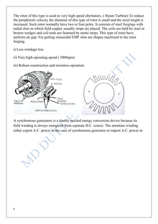 5
The rotor of this type is used in very high speed alternators. ( Steam Turbine) To reduce
the peripherals velocity the diameter of this type of rotor is small and the axial length is
increased. Such rotor normally have two or four poles. It consists of steel forgings with
radial slots in which field copper ,usually strips are placed. The coils are held by steel or
bronze wedges and coil ends are fastened by metal strips. This type of rotor have
uniform air gap. For getting sinusoidal EMF slots are shapes machined in the rotor
forging.
i) Less windage loss
ii) Very high operating speed ( 3000rpm)
iii) Robust construction and noiseless operation.
A synchronous generators is a doubly excited energy conversion device because its
field winding is always energized from separate D.C. source. The armature winding
either export A.C. power in the case of synchronous generator or import A.C. power in
 
