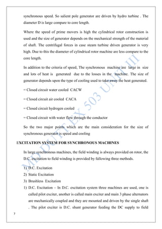 7
synchronous speed. So salient pole generator are driven by hydro turbine . The
diameter D is large compare to core length.
Where the speed of prime movers is high the cylindrical rotor construction is
used and the size of generator depends on the mechanical strength of the material
of shaft. The centrifugal forces in case steam turbine driven generator is very
high. Due to this the diameter of cylindrical rotor machine are less compare to the
core length.
In addition to the criteria of speed, The synchronous machine are large in size
and lots of heat is generated due to the losses in the machine. The size of
generator depends upon the type of cooling used to take away the heat generated.
= Closed circuit water cooled CACW
= Closed circuit air cooled CACA
= Closed circuit hydrogen cooled
= Closed circuit with water flow through the conductor
So the two major points which are the main consideration for the size of
synchronous generator is speed and cooling
EXCITATION SYSTEM FOR SYNCHRONOUS MACHINES
In large synchronous machines, the field winding is always provided on rotor, the
D.C. excitation to field winding is provided by fallowing three methods.
1) D.C. Excitation
2) Static Excitation
3) Brushless Excitation
1) D.C. Excitation – In D.C. excitation system three machines are used, one is
called pilot exciter, another is called main exciter and main 3 phase alternators
are mechanically coupled and they are mounted and driven by the single shaft
. The pilot exciter is D.C. shunt generator feeding the DC supply to field
 