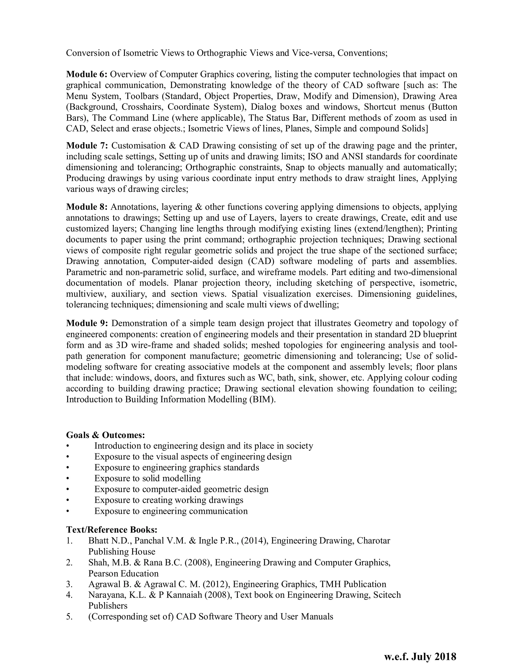 w.e.f. July 2018
Conversion of Isometric Views to Orthographic Views and Vice-versa, Conventions;
Module 6: Overview of Computer Graphics covering, listing the computer technologies that impact on
graphical communication, Demonstrating knowledge of the theory of CAD software [such as: The
Menu System, Toolbars (Standard, Object Properties, Draw, Modify and Dimension), Drawing Area
(Background, Crosshairs, Coordinate System), Dialog boxes and windows, Shortcut menus (Button
Bars), The Command Line (where applicable), The Status Bar, Different methods of zoom as used in
CAD, Select and erase objects.; Isometric Views of lines, Planes, Simple and compound Solids]
Module 7: Customisation & CAD Drawing consisting of set up of the drawing page and the printer,
including scale settings, Setting up of units and drawing limits; ISO and ANSI standards for coordinate
dimensioning and tolerancing; Orthographic constraints, Snap to objects manually and automatically;
Producing drawings by using various coordinate input entry methods to draw straight lines, Applying
various ways of drawing circles;
Module 8: Annotations, layering & other functions covering applying dimensions to objects, applying
annotations to drawings; Setting up and use of Layers, layers to create drawings, Create, edit and use
customized layers; Changing line lengths through modifying existing lines (extend/lengthen); Printing
documents to paper using the print command; orthographic projection techniques; Drawing sectional
views of composite right regular geometric solids and project the true shape of the sectioned surface;
Drawing annotation, Computer-aided design (CAD) software modeling of parts and assemblies.
Parametric and non-parametric solid, surface, and wireframe models. Part editing and two-dimensional
documentation of models. Planar projection theory, including sketching of perspective, isometric,
multiview, auxiliary, and section views. Spatial visualization exercises. Dimensioning guidelines,
tolerancing techniques; dimensioning and scale multi views of dwelling;
Module 9: Demonstration of a simple team design project that illustrates Geometry and topology of
engineered components: creation of engineering models and their presentation in standard 2D blueprint
form and as 3D wire-frame and shaded solids; meshed topologies for engineering analysis and tool-
path generation for component manufacture; geometric dimensioning and tolerancing; Use of solid-
modeling software for creating associative models at the component and assembly levels; floor plans
that include: windows, doors, and fixtures such as WC, bath, sink, shower, etc. Applying colour coding
according to building drawing practice; Drawing sectional elevation showing foundation to ceiling;
Introduction to Building Information Modelling (BIM).
Goals & Outcomes:
• Introduction to engineering design and its place in society
• Exposure to the visual aspects of engineering design
• Exposure to engineering graphics standards
• Exposure to solid modelling
• Exposure to computer-aided geometric design
• Exposure to creating working drawings
• Exposure to engineering communication
Text/Reference Books:
1. Bhatt N.D., Panchal V.M. & Ingle P.R., (2014), Engineering Drawing, Charotar
Publishing House
2. Shah, M.B. & Rana B.C. (2008), Engineering Drawing and Computer Graphics,
Pearson Education
3. Agrawal B. & Agrawal C. M. (2012), Engineering Graphics, TMH Publication
4. Narayana, K.L. & P Kannaiah (2008), Text book on Engineering Drawing, Scitech
Publishers
5. (Corresponding set of) CAD Software Theory and User Manuals
 