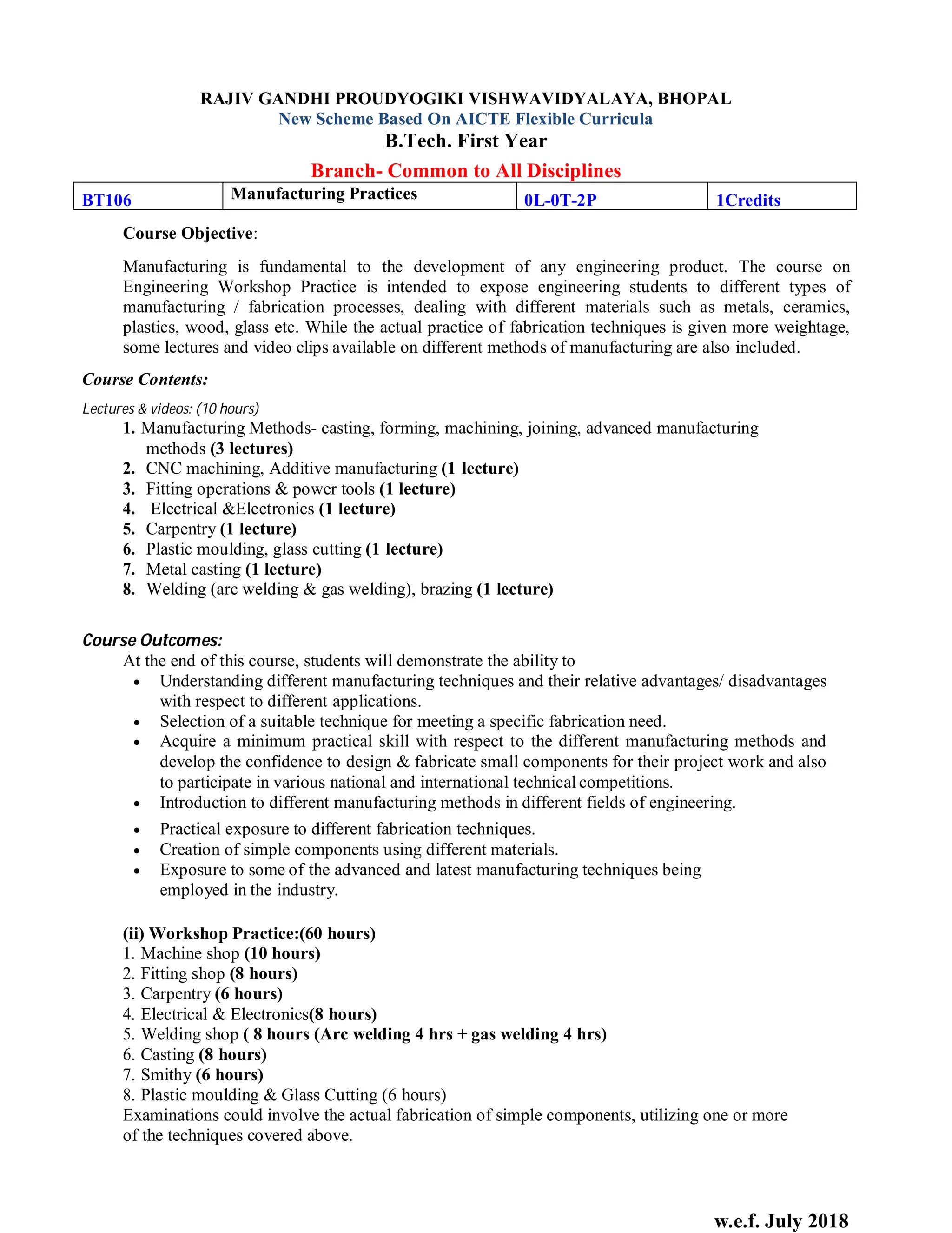 w.e.f. July 2018
RAJIV GANDHI PROUDYOGIKI VISHWAVIDYALAYA, BHOPAL
New Scheme Based On AICTE Flexible Curricula
B.Tech. First Year
Branch- Common to All Disciplines
BT106 Manufacturing Practices 0L-0T-2P 1Credits
Course Objective:
Manufacturing is fundamental to the development of any engineering product. The course on
Engineering Workshop Practice is intended to expose engineering students to different types of
manufacturing / fabrication processes, dealing with different materials such as metals, ceramics,
plastics, wood, glass etc. While the actual practice of fabrication techniques is given more weightage,
some lectures and video clips available on different methods of manufacturing are also included.
Course Contents:
Lectures & videos: (10 hours)
1. Manufacturing Methods- casting, forming, machining, joining, advanced manufacturing
methods (3 lectures)
2. CNC machining, Additive manufacturing (1 lecture)
3. Fitting operations & power tools (1 lecture)
4. Electrical &Electronics (1 lecture)
5. Carpentry (1 lecture)
6. Plastic moulding, glass cutting (1 lecture)
7. Metal casting (1 lecture)
8. Welding (arc welding & gas welding), brazing (1 lecture)
Course Outcomes:
At the end of this course, students will demonstrate the ability to
 Understanding different manufacturing techniques and their relative advantages/ disadvantages
with respect to different applications.
 Selection of a suitable technique for meeting a specific fabrication need.
 Acquire a minimum practical skill with respect to the different manufacturing methods and
develop the confidence to design & fabricate small components for their project work and also
to participate in various national and international technical competitions.
 Introduction to different manufacturing methods in different fields of engineering.
 Practical exposure to different fabrication techniques.
 Creation of simple components using different materials.
 Exposure to some of the advanced and latest manufacturing techniques being
employed in the industry.
(ii) Workshop Practice:(60 hours)
1. Machine shop (10 hours)
2. Fitting shop (8 hours)
3. Carpentry (6 hours)
4. Electrical & Electronics(8 hours)
5. Welding shop ( 8 hours (Arc welding 4 hrs + gas welding 4 hrs)
6. Casting (8 hours)
7. Smithy (6 hours)
8. Plastic moulding & Glass Cutting (6 hours)
Examinations could involve the actual fabrication of simple components, utilizing one or more
of the techniques covered above.
 