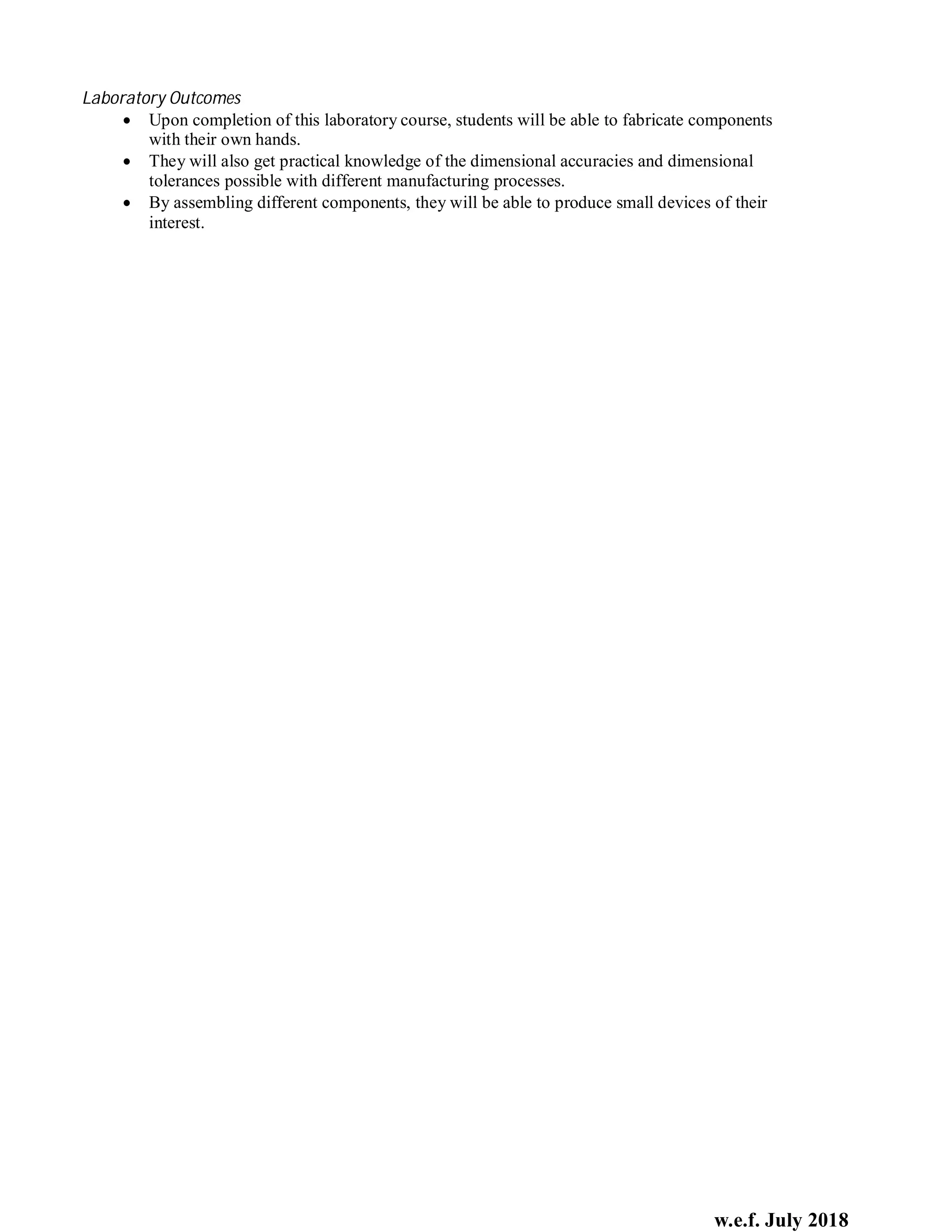 w.e.f. July 2018
Laboratory Outcomes
 Upon completion of this laboratory course, students will be able to fabricate components
with their own hands.
 They will also get practical knowledge of the dimensional accuracies and dimensional
tolerances possible with different manufacturing processes.
 By assembling different components, they will be able to produce small devices of their
interest.
 