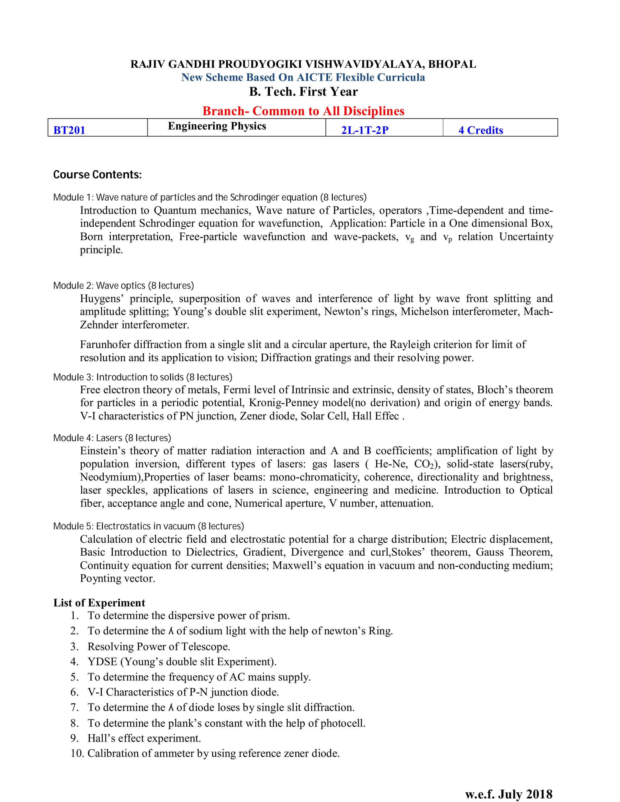 w.e.f. July 2018
RAJIV GANDHI PROUDYOGIKI VISHWAVIDYALAYA, BHOPAL
New Scheme Based On AICTE Flexible Curricula
B. Tech. First Year
Branch- Common to All Disciplines
BT201 Engineering Physics 2L-1T-2P 4 Credits
Course Contents:
Module 1: Wave nature of particles and the Schrodinger equation (8 lectures)
Introduction to Quantum mechanics, Wave nature of Particles, operators ,Time-dependent and time-
independent Schrodinger equation for wavefunction, Application: Particle in a One dimensional Box,
Born interpretation, Free-particle wavefunction and wave-packets, vg and vp relation Uncertainty
principle.
Module 2: Wave optics (8 lectures)
Huygens’ principle, superposition of waves and interference of light by wave front splitting and
amplitude splitting; Young’s double slit experiment, Newton’s rings, Michelson interferometer, Mach-
Zehnder interferometer.
Farunhofer diffraction from a single slit and a circular aperture, the Rayleigh criterion for limit of
resolution and its application to vision; Diffraction gratings and their resolving power.
Module 3: Introduction to solids (8 lectures)
Free electron theory of metals, Fermi level of Intrinsic and extrinsic, density of states, Bloch’s theorem
for particles in a periodic potential, Kronig-Penney model(no derivation) and origin of energy bands.
V-I characteristics of PN junction, Zener diode, Solar Cell, Hall Effec .
Module 4: Lasers (8 lectures)
Einstein’s theory of matter radiation interaction and A and B coefficients; amplification of light by
population inversion, different types of lasers: gas lasers ( He-Ne, CO2), solid-state lasers(ruby,
Neodymium),Properties of laser beams: mono-chromaticity, coherence, directionality and brightness,
laser speckles, applications of lasers in science, engineering and medicine. Introduction to Optical
fiber, acceptance angle and cone, Numerical aperture, V number, attenuation.
Module 5: Electrostatics in vacuum (8 lectures)
Calculation of electric field and electrostatic potential for a charge distribution; Electric displacement,
Basic Introduction to Dielectrics, Gradient, Divergence and curl,Stokes’ theorem, Gauss Theorem,
Continuity equation for current densities; Maxwell’s equation in vacuum and non-conducting medium;
Poynting vector.
List of Experiment
1. To determine the dispersive power of prism.
2. To determine the ʎ of sodium light with the help of newton’s Ring.
3. Resolving Power of Telescope.
4. YDSE (Young’s double slit Experiment).
5. To determine the frequency of AC mains supply.
6. V-I Characteristics of P-N junction diode.
7. To determine the ʎ of diode loses by single slit diffraction.
8. To determine the plank’s constant with the help of photocell.
9. Hall’s effect experiment.
10. Calibration of ammeter by using reference zener diode.
 