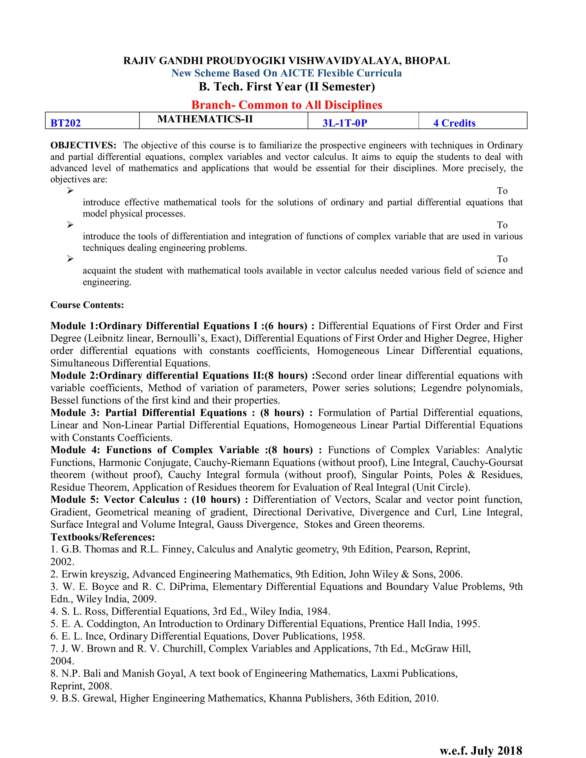 w.e.f. July 2018
RAJIV GANDHI PROUDYOGIKI VISHWAVIDYALAYA, BHOPAL
New Scheme Based On AICTE Flexible Curricula
B. Tech. First Year (II Semester)
Branch- Common to All Disciplines
BT202 MATHEMATICS-II 3L-1T-0P 4 Credits
OBJECTIVES: The objective of this course is to familiarize the prospective engineers with techniques in Ordinary
and partial differential equations, complex variables and vector calculus. It aims to equip the students to deal with
advanced level of mathematics and applications that would be essential for their disciplines. More precisely, the
objectives are:
 To
introduce effective mathematical tools for the solutions of ordinary and partial differential equations that
model physical processes.
 To
introduce the tools of differentiation and integration of functions of complex variable that are used in various
techniques dealing engineering problems.
 To
acquaint the student with mathematical tools available in vector calculus needed various field of science and
engineering.
Course Contents:
Module 1:Ordinary Differential Equations I :(6 hours) : Differential Equations of First Order and First
Degree (Leibnitz linear, Bernoulli’s, Exact), Differential Equations of First Order and Higher Degree, Higher
order differential equations with constants coefficients, Homogeneous Linear Differential equations,
Simultaneous Differential Equations.
Module 2:Ordinary differential Equations II:(8 hours) :Second order linear differential equations with
variable coefficients, Method of variation of parameters, Power series solutions; Legendre polynomials,
Bessel functions of the first kind and their properties.
Module 3: Partial Differential Equations : (8 hours) : Formulation of Partial Differential equations,
Linear and Non-Linear Partial Differential Equations, Homogeneous Linear Partial Differential Equations
with Constants Coefficients.
Module 4: Functions of Complex Variable :(8 hours) : Functions of Complex Variables: Analytic
Functions, Harmonic Conjugate, Cauchy-Riemann Equations (without proof), Line Integral, Cauchy-Goursat
theorem (without proof), Cauchy Integral formula (without proof), Singular Points, Poles & Residues,
Residue Theorem, Application of Residues theorem for Evaluation of Real Integral (Unit Circle).
Module 5: Vector Calculus : (10 hours) : Differentiation of Vectors, Scalar and vector point function,
Gradient, Geometrical meaning of gradient, Directional Derivative, Divergence and Curl, Line Integral,
Surface Integral and Volume Integral, Gauss Divergence, Stokes and Green theorems.
Textbooks/References:
1. G.B. Thomas and R.L. Finney, Calculus and Analytic geometry, 9th Edition, Pearson, Reprint,
2002.
2. Erwin kreyszig, Advanced Engineering Mathematics, 9th Edition, John Wiley & Sons, 2006.
3. W. E. Boyce and R. C. DiPrima, Elementary Differential Equations and Boundary Value Problems, 9th
Edn., Wiley India, 2009.
4. S. L. Ross, Differential Equations, 3rd Ed., Wiley India, 1984.
5. E. A. Coddington, An Introduction to Ordinary Differential Equations, Prentice Hall India, 1995.
6. E. L. Ince, Ordinary Differential Equations, Dover Publications, 1958.
7. J. W. Brown and R. V. Churchill, Complex Variables and Applications, 7th Ed., McGraw Hill,
2004.
8. N.P. Bali and Manish Goyal, A text book of Engineering Mathematics, Laxmi Publications,
Reprint, 2008.
9. B.S. Grewal, Higher Engineering Mathematics, Khanna Publishers, 36th Edition, 2010.
 