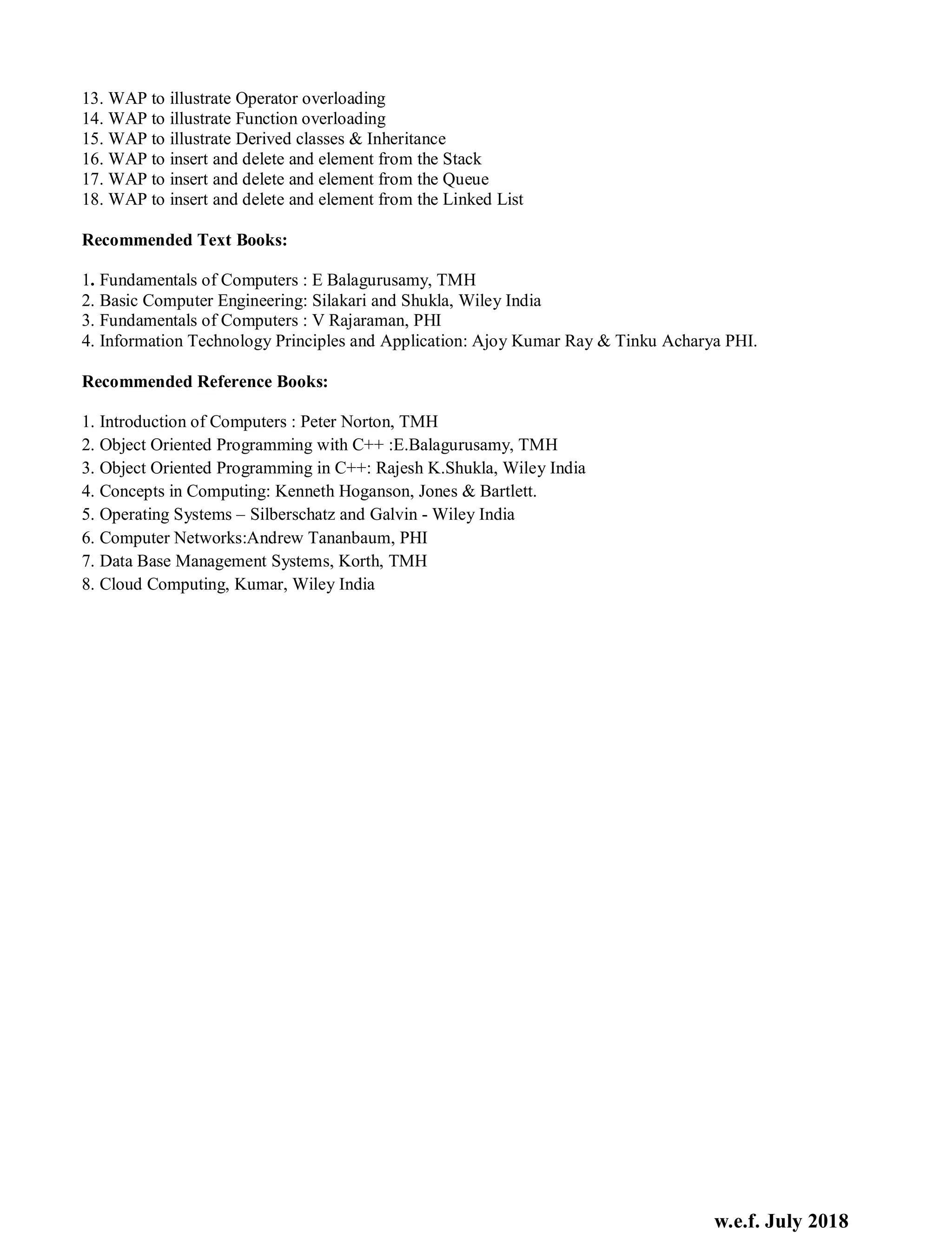 w.e.f. July 2018
13. WAP to illustrate Operator overloading
14. WAP to illustrate Function overloading
15. WAP to illustrate Derived classes & Inheritance
16. WAP to insert and delete and element from the Stack
17. WAP to insert and delete and element from the Queue
18. WAP to insert and delete and element from the Linked List
Recommended Text Books:
1. Fundamentals of Computers : E Balagurusamy, TMH
2. Basic Computer Engineering: Silakari and Shukla, Wiley India
3. Fundamentals of Computers : V Rajaraman, PHI
4. Information Technology Principles and Application: Ajoy Kumar Ray & Tinku Acharya PHI.
Recommended Reference Books:
1. Introduction of Computers : Peter Norton, TMH
2. Object Oriented Programming with C++ :E.Balagurusamy, TMH
3. Object Oriented Programming in C++: Rajesh K.Shukla, Wiley India
4. Concepts in Computing: Kenneth Hoganson, Jones & Bartlett.
5. Operating Systems – Silberschatz and Galvin - Wiley India
6. Computer Networks:Andrew Tananbaum, PHI
7. Data Base Management Systems, Korth, TMH
8. Cloud Computing, Kumar, Wiley India
 