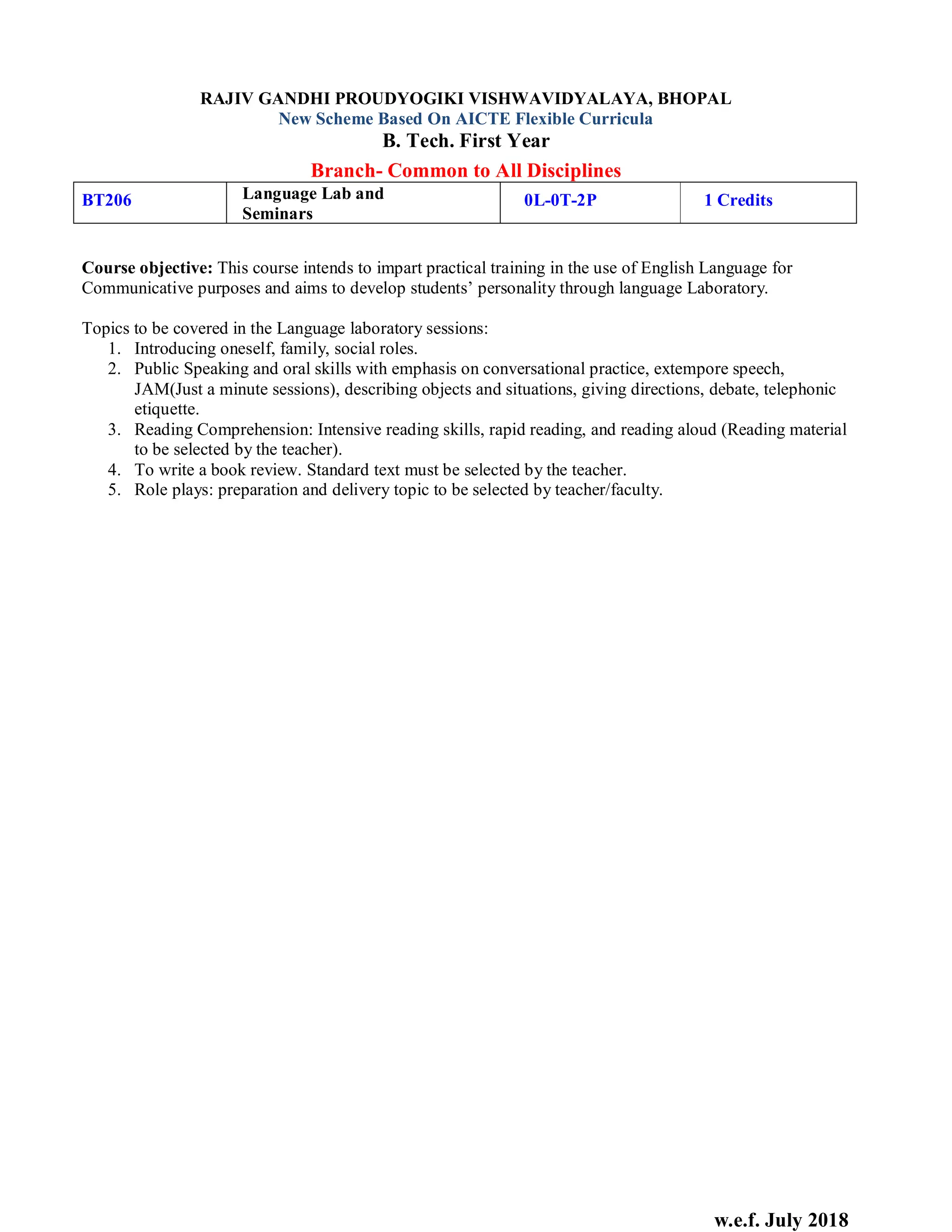 w.e.f. July 2018
RAJIV GANDHI PROUDYOGIKI VISHWAVIDYALAYA, BHOPAL
New Scheme Based On AICTE Flexible Curricula
B. Tech. First Year
Branch- Common to All Disciplines
BT206 Language Lab and
Seminars
0L-0T-2P 1 Credits
Course objective: This course intends to impart practical training in the use of English Language for
Communicative purposes and aims to develop students’ personality through language Laboratory.
Topics to be covered in the Language laboratory sessions:
1. Introducing oneself, family, social roles.
2. Public Speaking and oral skills with emphasis on conversational practice, extempore speech,
JAM(Just a minute sessions), describing objects and situations, giving directions, debate, telephonic
etiquette.
3. Reading Comprehension: Intensive reading skills, rapid reading, and reading aloud (Reading material
to be selected by the teacher).
4. To write a book review. Standard text must be selected by the teacher.
5. Role plays: preparation and delivery topic to be selected by teacher/faculty.
 