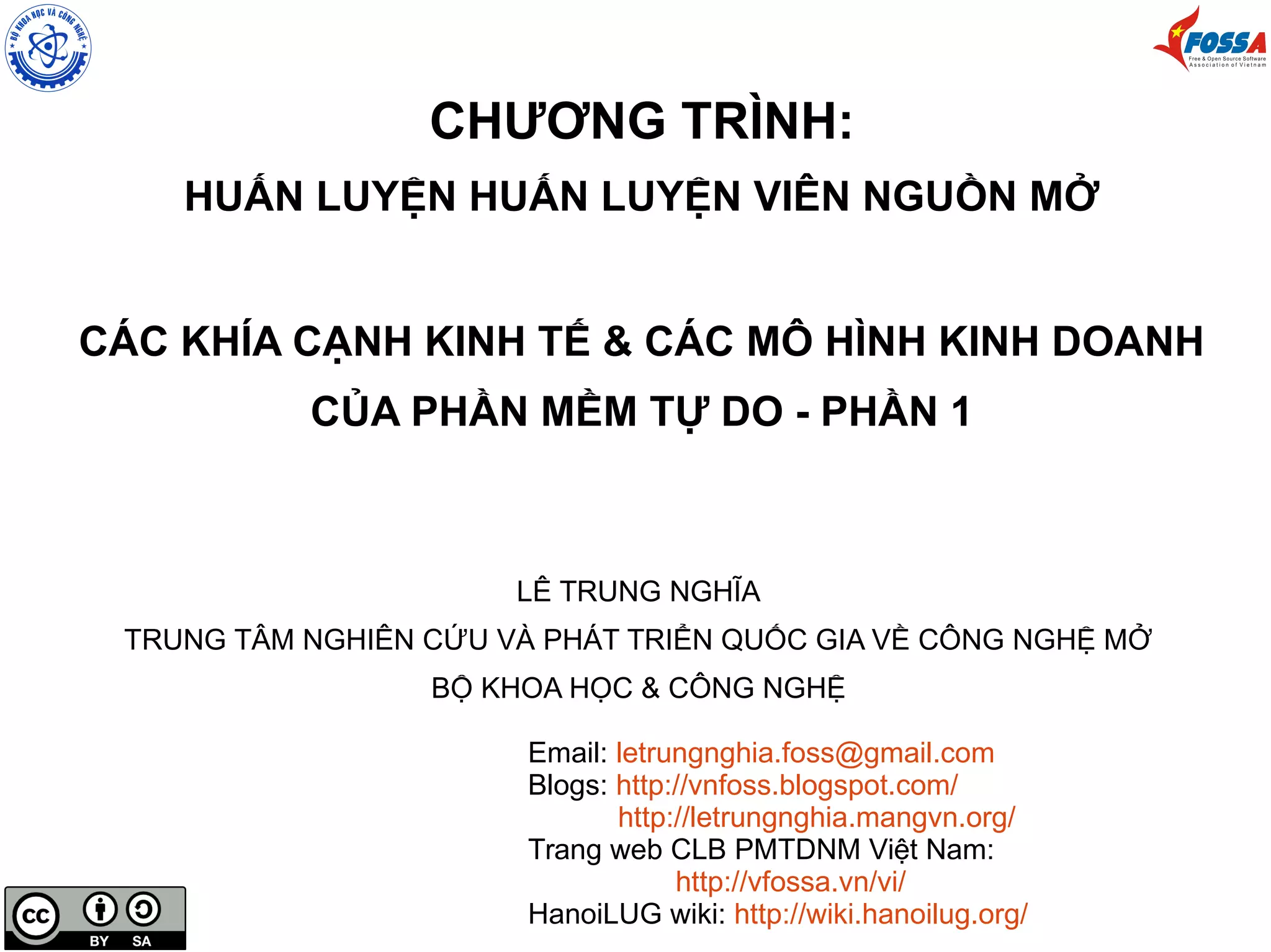 CHƯƠNG TRÌNH:
HUẤN LUYỆN HUẤN LUYỆN VIÊN NGUỒN MỞ
CÁC KHÍA CẠNH KINH TẾ & CÁC MÔ HÌNH KINH DOANH
CỦA PHẦN MỀM TỰ DO - PHẦN 1
LÊ TRUNG NGHĨA
TRUNG TÂM NGHIÊN CỨU VÀ PHÁT TRIỂN QUỐC GIA VỀ CÔNG NGHỆ MỞ
BỘ KHOA HỌC & CÔNG NGHỆ
Email: letrungnghia.foss@gmail.com
Blogs: http://vnfoss.blogspot.com/
http://letrungnghia.mangvn.org/
Trang web CLB PMTDNM Việt Nam:
http://vfossa.vn/vi/
HanoiLUG wiki: http://wiki.hanoilug.org/
 