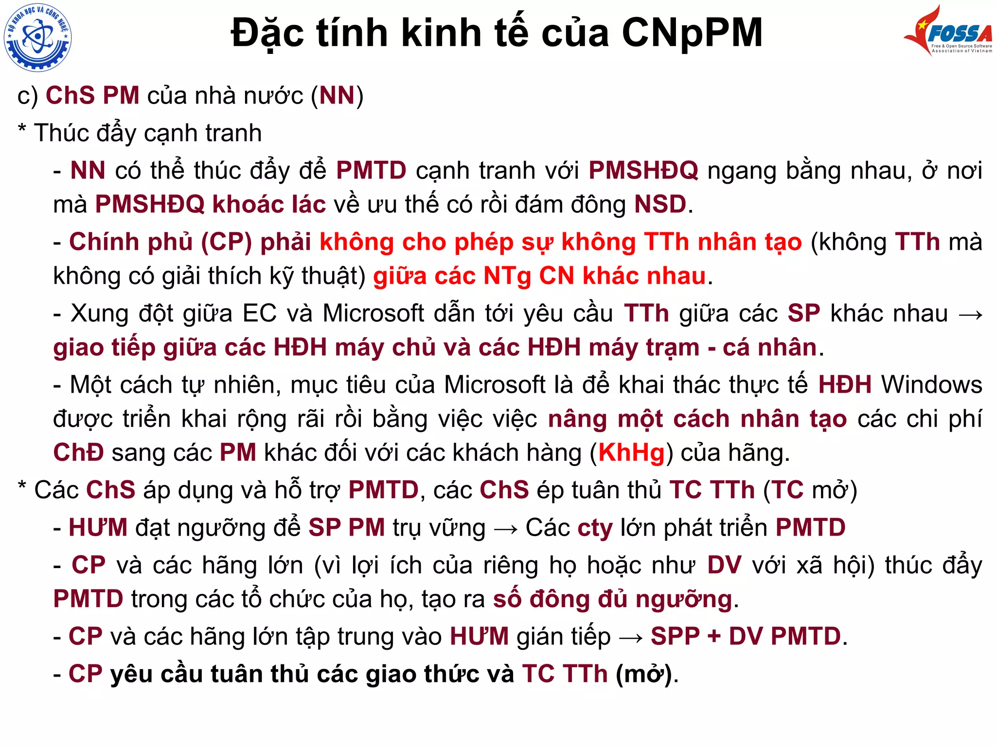 Đặc tính kinh tế của CNpPM
c) ChS PM của nhà nước (NN)
* Thúc đẩy cạnh tranh
- NN có thể thúc đẩy để PMTD cạnh tranh với PMSHĐQ ngang bằng nhau, ở nơi
mà PMSHĐQ khoác lác về ưu thế có rồi đám đông NSD.
- Chính phủ (CP) phải không cho phép sự không TTh nhân tạo (không TTh mà
không có giải thích kỹ thuật) giữa các NTg CN khác nhau.
- Xung đột giữa EC và Microsoft dẫn tới yêu cầu TTh giữa các SP khác nhau →
giao tiếp giữa các HĐH máy chủ và các HĐH máy trạm - cá nhân.
- Một cách tự nhiên, mục tiêu của Microsoft là để khai thác thực tế HĐH Windows
được triển khai rộng rãi rồi bằng việc việc nâng một cách nhân tạo các chi phí
ChĐ sang các PM khác đối với các khách hàng (KhHg) của hãng.
* Các ChS áp dụng và hỗ trợ PMTD, các ChS ép tuân thủ TC TTh (TC mở)
- HƯM đạt ngưỡng để SP PM trụ vững → Các cty lớn phát triển PMTD
- CP và các hãng lớn (vì lợi ích của riêng họ hoặc như DV với xã hội) thúc đẩy
PMTD trong các tổ chức của họ, tạo ra số đông đủ ngưỡng.
- CP và các hãng lớn tập trung vào HƯM gián tiếp → SPP + DV PMTD.
- CP yêu cầu tuân thủ các giao thức và TC TTh (mở).
 