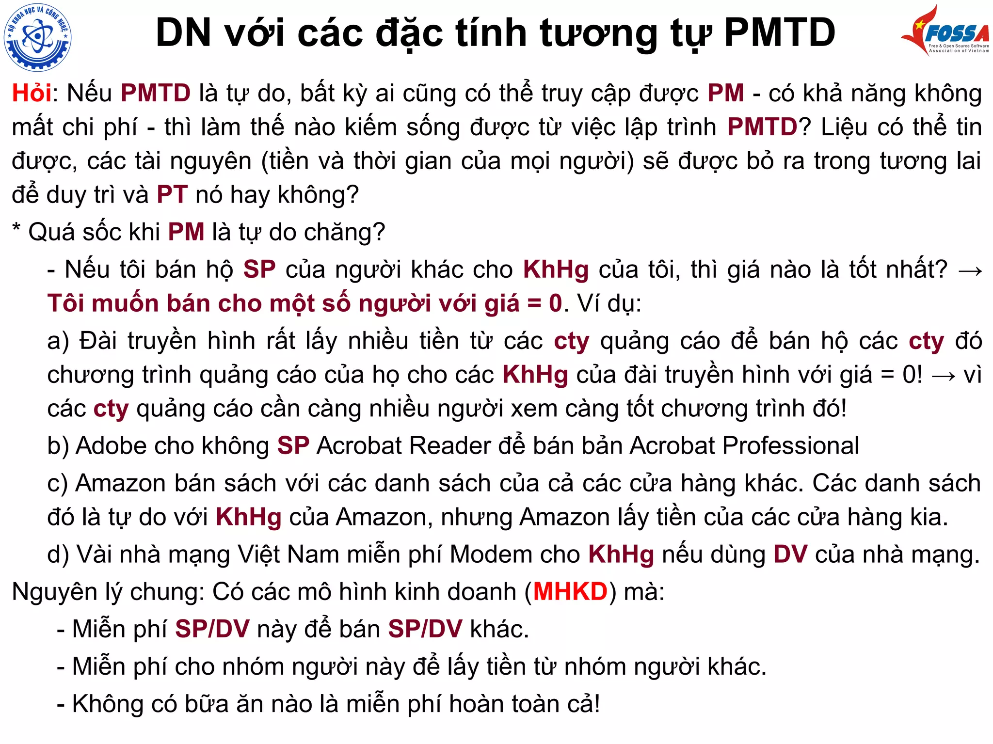 DN với các đặc tính tương tự PMTD
Hỏi: Nếu PMTD là tự do, bất kỳ ai cũng có thể truy cập được PM - có khả năng không
mất chi phí - thì làm thế nào kiếm sống được từ việc lập trình PMTD? Liệu có thể tin
được, các tài nguyên (tiền và thời gian của mọi người) sẽ được bỏ ra trong tương lai
để duy trì và PT nó hay không?
* Quá sốc khi PM là tự do chăng?
- Nếu tôi bán hộ SP của người khác cho KhHg của tôi, thì giá nào là tốt nhất? →
Tôi muốn bán cho một số người với giá = 0. Ví dụ:
a) Đài truyền hình rất lấy nhiều tiền từ các cty quảng cáo để bán hộ các cty đó
chương trình quảng cáo của họ cho các KhHg của đài truyền hình với giá = 0! → vì
các cty quảng cáo cần càng nhiều người xem càng tốt chương trình đó!
b) Adobe cho không SP Acrobat Reader để bán bản Acrobat Professional
c) Amazon bán sách với các danh sách của cả các cửa hàng khác. Các danh sách
đó là tự do với KhHg của Amazon, nhưng Amazon lấy tiền của các cửa hàng kia.
d) Vài nhà mạng Việt Nam miễn phí Modem cho KhHg nếu dùng DV của nhà mạng.
Nguyên lý chung: Có các mô hình kinh doanh (MHKD) mà:
- Miễn phí SP/DV này để bán SP/DV khác.
- Miễn phí cho nhóm người này để lấy tiền từ nhóm người khác.
- Không có bữa ăn nào là miễn phí hoàn toàn cả!
 