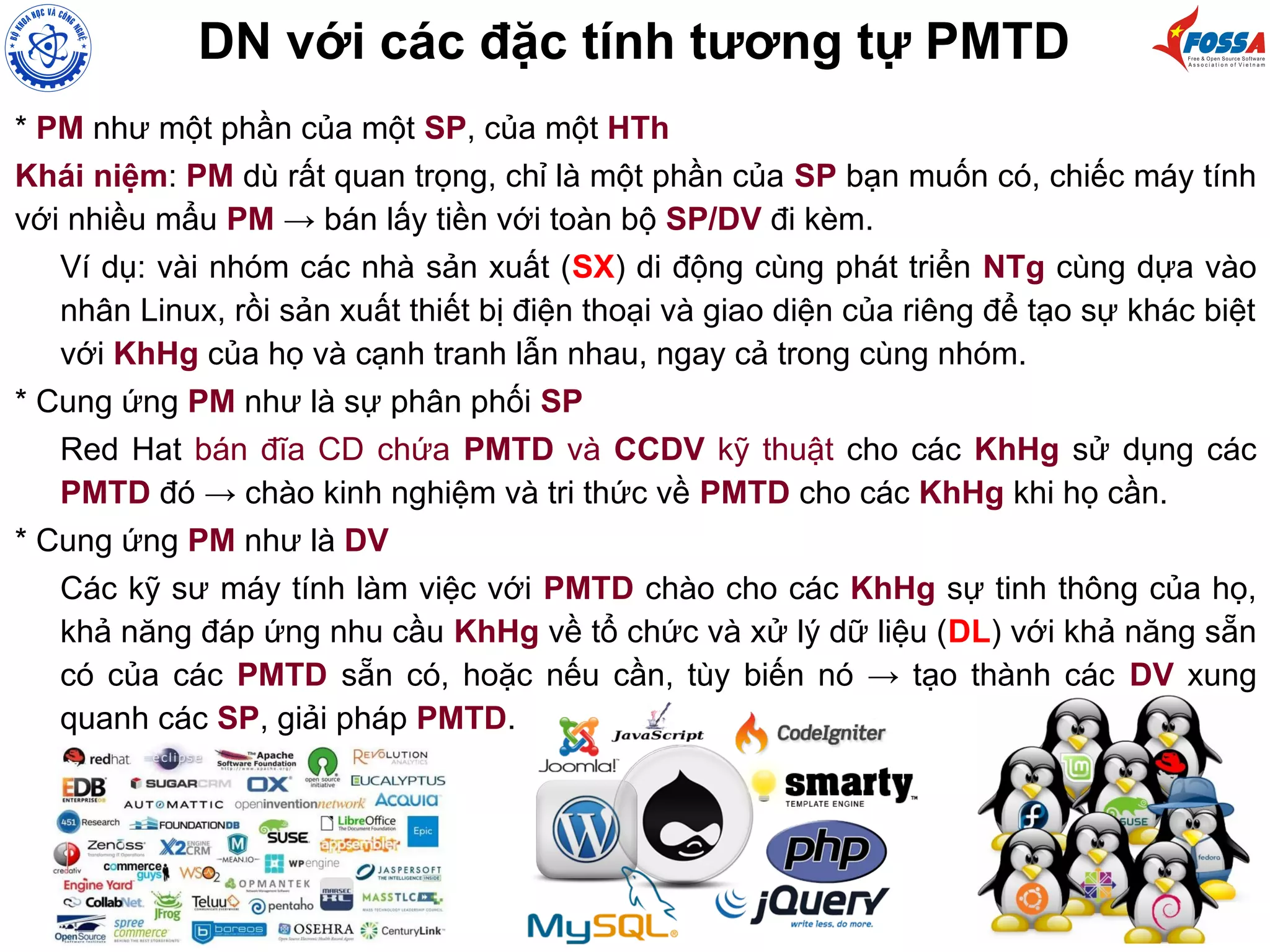 DN với các đặc tính tương tự PMTD
* PM như một phần của một SP, của một HTh
Khái niệm: PM dù rất quan trọng, chỉ là một phần của SP bạn muốn có, chiếc máy tính
với nhiều mẩu PM → bán lấy tiền với toàn bộ SP/DV đi kèm.
Ví dụ: vài nhóm các nhà sản xuất (SX) di động cùng phát triển NTg cùng dựa vào
nhân Linux, rồi sản xuất thiết bị điện thoại và giao diện của riêng để tạo sự khác biệt
với KhHg của họ và cạnh tranh lẫn nhau, ngay cả trong cùng nhóm.
* Cung ứng PM như là sự phân phối SP
Red Hat bán đĩa CD chứa PMTD và CCDV kỹ thuật cho các KhHg sử dụng các
PMTD đó → chào kinh nghiệm và tri thức về PMTD cho các KhHg khi họ cần.
* Cung ứng PM như là DV
Các kỹ sư máy tính làm việc với PMTD chào cho các KhHg sự tinh thông của họ,
khả năng đáp ứng nhu cầu KhHg về tổ chức và xử lý dữ liệu (DL) với khả năng sẵn
có của các PMTD sẵn có, hoặc nếu cần, tùy biến nó → tạo thành các DV xung
quanh các SP, giải pháp PMTD.
 