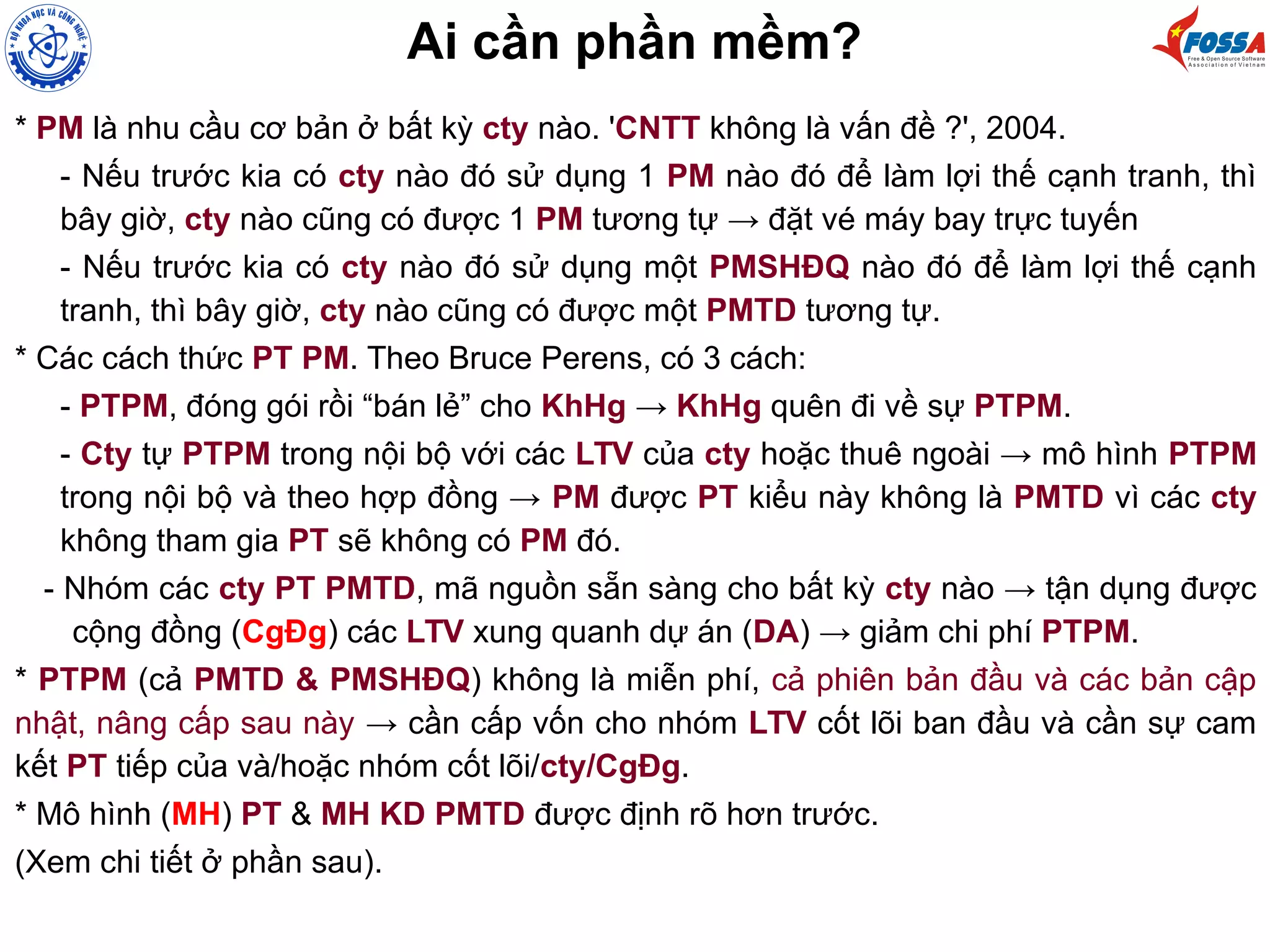 Ai cần phần mềm?
* PM là nhu cầu cơ bản ở bất kỳ cty nào. 'CNTT không là vấn đề ?', 2004.
- Nếu trước kia có cty nào đó sử dụng 1 PM nào đó để làm lợi thế cạnh tranh, thì
bây giờ, cty nào cũng có được 1 PM tương tự → đặt vé máy bay trực tuyến
- Nếu trước kia có cty nào đó sử dụng một PMSHĐQ nào đó để làm lợi thế cạnh
tranh, thì bây giờ, cty nào cũng có được một PMTD tương tự.
* Các cách thức PT PM. Theo Bruce Perens, có 3 cách:
- PTPM, đóng gói rồi “bán lẻ” cho KhHg → KhHg quên đi về sự PTPM.
- Cty tự PTPM trong nội bộ với các LTV của cty hoặc thuê ngoài → mô hình PTPM
trong nội bộ và theo hợp đồng → PM được PT kiểu này không là PMTD vì các cty
không tham gia PT sẽ không có PM đó.
- Nhóm các cty PT PMTD, mã nguồn sẵn sàng cho bất kỳ cty nào → tận dụng được
cộng đồng (CgĐg) các LTV xung quanh dự án (DA) → giảm chi phí PTPM.
* PTPM (cả PMTD & PMSHĐQ) không là miễn phí, cả phiên bản đầu và các bản cập
nhật, nâng cấp sau này → cần cấp vốn cho nhóm LTV cốt lõi ban đầu và cần sự cam
kết PT tiếp của và/hoặc nhóm cốt lõi/cty/CgĐg.
* Mô hình (MH) PT & MH KD PMTD được định rõ hơn trước.
(Xem chi tiết ở phần sau).
 