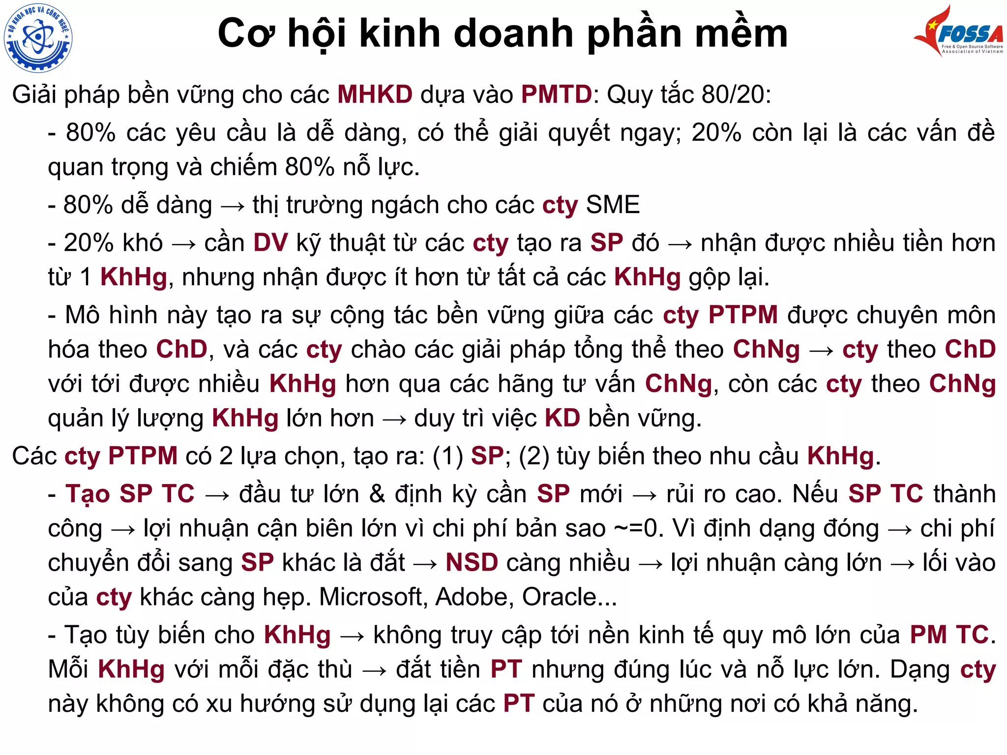 Cơ hội kinh doanh phần mềm
Giải pháp bền vững cho các MHKD dựa vào PMTD: Quy tắc 80/20:
- 80% các yêu cầu là dễ dàng, có thể giải quyết ngay; 20% còn lại là các vấn đề
quan trọng và chiếm 80% nỗ lực.
- 80% dễ dàng → thị trường ngách cho các cty SME
- 20% khó → cần DV kỹ thuật từ các cty tạo ra SP đó → nhận được nhiều tiền hơn
từ 1 KhHg, nhưng nhận được ít hơn từ tất cả các KhHg gộp lại.
- Mô hình này tạo ra sự cộng tác bền vững giữa các cty PTPM được chuyên môn
hóa theo ChD, và các cty chào các giải pháp tổng thể theo ChNg → cty theo ChD
với tới được nhiều KhHg hơn qua các hãng tư vấn ChNg, còn các cty theo ChNg
quản lý lượng KhHg lớn hơn → duy trì việc KD bền vững.
Các cty PTPM có 2 lựa chọn, tạo ra: (1) SP; (2) tùy biến theo nhu cầu KhHg.
- Tạo SP TC → đầu tư lớn & định kỳ cần SP mới → rủi ro cao. Nếu SP TC thành
công → lợi nhuận cận biên lớn vì chi phí bản sao ~=0. Vì định dạng đóng → chi phí
chuyển đổi sang SP khác là đắt → NSD càng nhiều → lợi nhuận càng lớn → lối vào
của cty khác càng hẹp. Microsoft, Adobe, Oracle...
- Tạo tùy biến cho KhHg → không truy cập tới nền kinh tế quy mô lớn của PM TC.
Mỗi KhHg với mỗi đặc thù → đắt tiền PT nhưng đúng lúc và nỗ lực lớn. Dạng cty
này không có xu hướng sử dụng lại các PT của nó ở những nơi có khả năng.
 