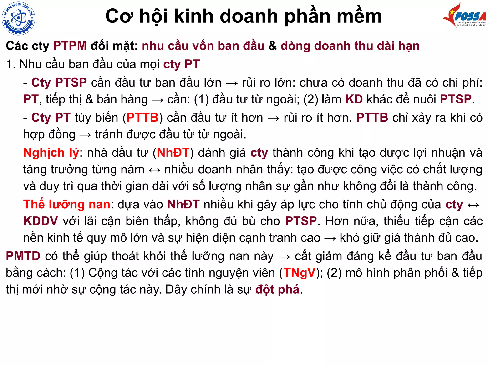 Cơ hội kinh doanh phần mềm
Các cty PTPM đối mặt: nhu cầu vốn ban đầu & dòng doanh thu dài hạn
1. Nhu cầu ban đầu của mọi cty PT
- Cty PTSP cần đầu tư ban đầu lớn → rủi ro lớn: chưa có doanh thu đã có chi phí:
PT, tiếp thị & bán hàng → cần: (1) đầu tư từ ngoài; (2) làm KD khác để nuôi PTSP.
- Cty PT tùy biến (PTTB) cần đầu tư ít hơn → rủi ro ít hơn. PTTB chỉ xảy ra khi có
hợp đồng → tránh được đầu từ từ ngoài.
Nghịch lý: nhà đầu tư (NhĐT) đánh giá cty thành công khi tạo được lợi nhuận và
tăng trưởng từng năm ↔ nhiều doanh nhân thấy: tạo được công việc có chất lượng
và duy trì qua thời gian dài với số lượng nhân sự gần như không đổi là thành công.
Thế lưỡng nan: dựa vào NhĐT nhiều khi gây áp lực cho tính chủ động của cty ↔
KDDV với lãi cận biên thấp, không đủ bù cho PTSP. Hơn nữa, thiếu tiếp cận các
nền kinh tế quy mô lớn và sự hiện diện cạnh tranh cao → khó giữ giá thành đủ cao.
PMTD có thể giúp thoát khỏi thế lưỡng nan này → cắt giảm đáng kể đầu tư ban đầu
bằng cách: (1) Cộng tác với các tình nguyện viên (TNgV); (2) mô hình phân phối & tiếp
thị mới nhờ sự cộng tác này. Đây chính là sự đột phá.
 