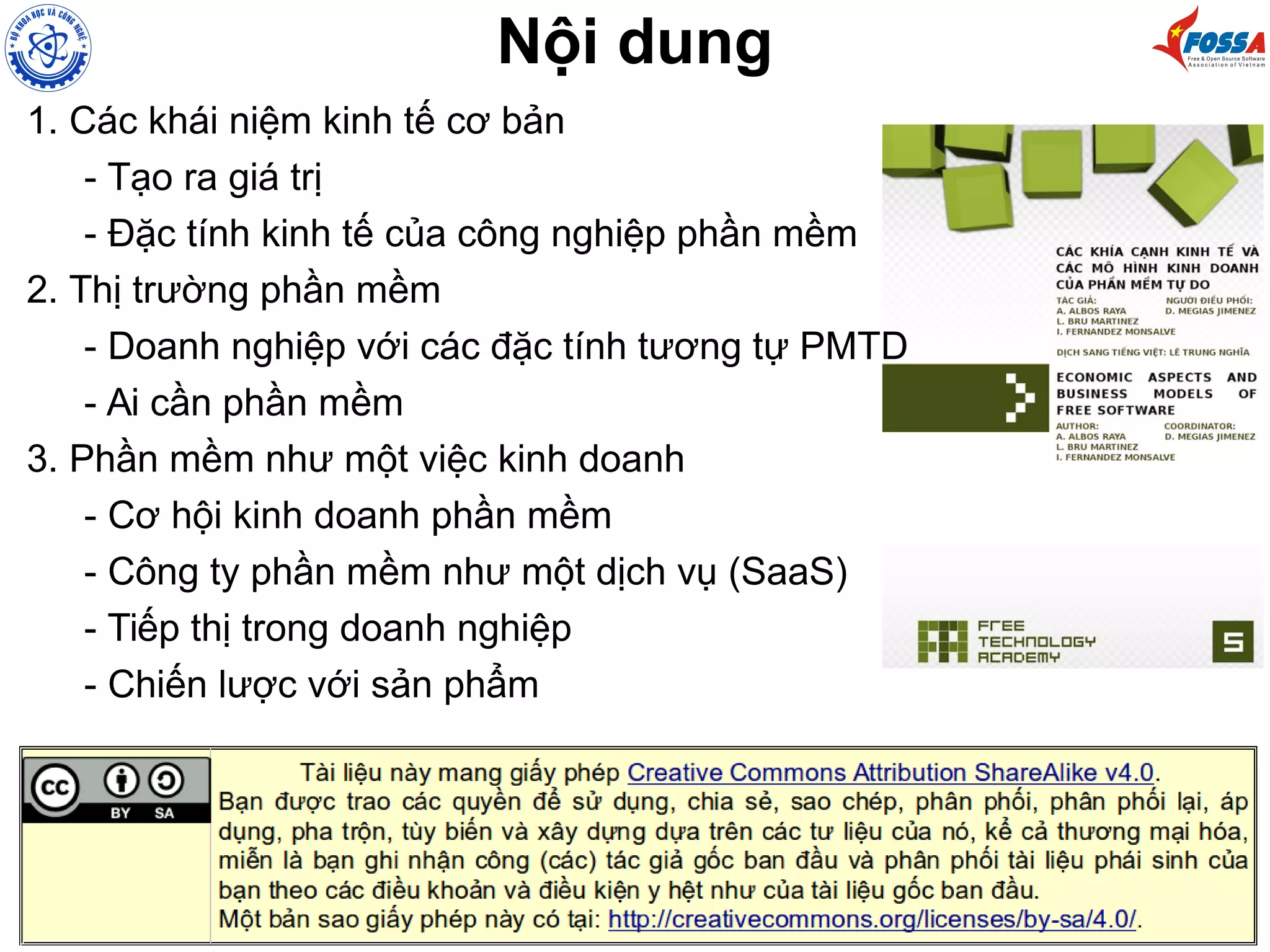 Nội dung
1. Các khái niệm kinh tế cơ bản
- Tạo ra giá trị
- Đặc tính kinh tế của công nghiệp phần mềm
2. Thị trường phần mềm
- Doanh nghiệp với các đặc tính tương tự PMTD
- Ai cần phần mềm
3. Phần mềm như một việc kinh doanh
- Cơ hội kinh doanh phần mềm
- Công ty phần mềm như một dịch vụ (SaaS)
- Tiếp thị trong doanh nghiệp
- Chiến lược với sản phẩm
 