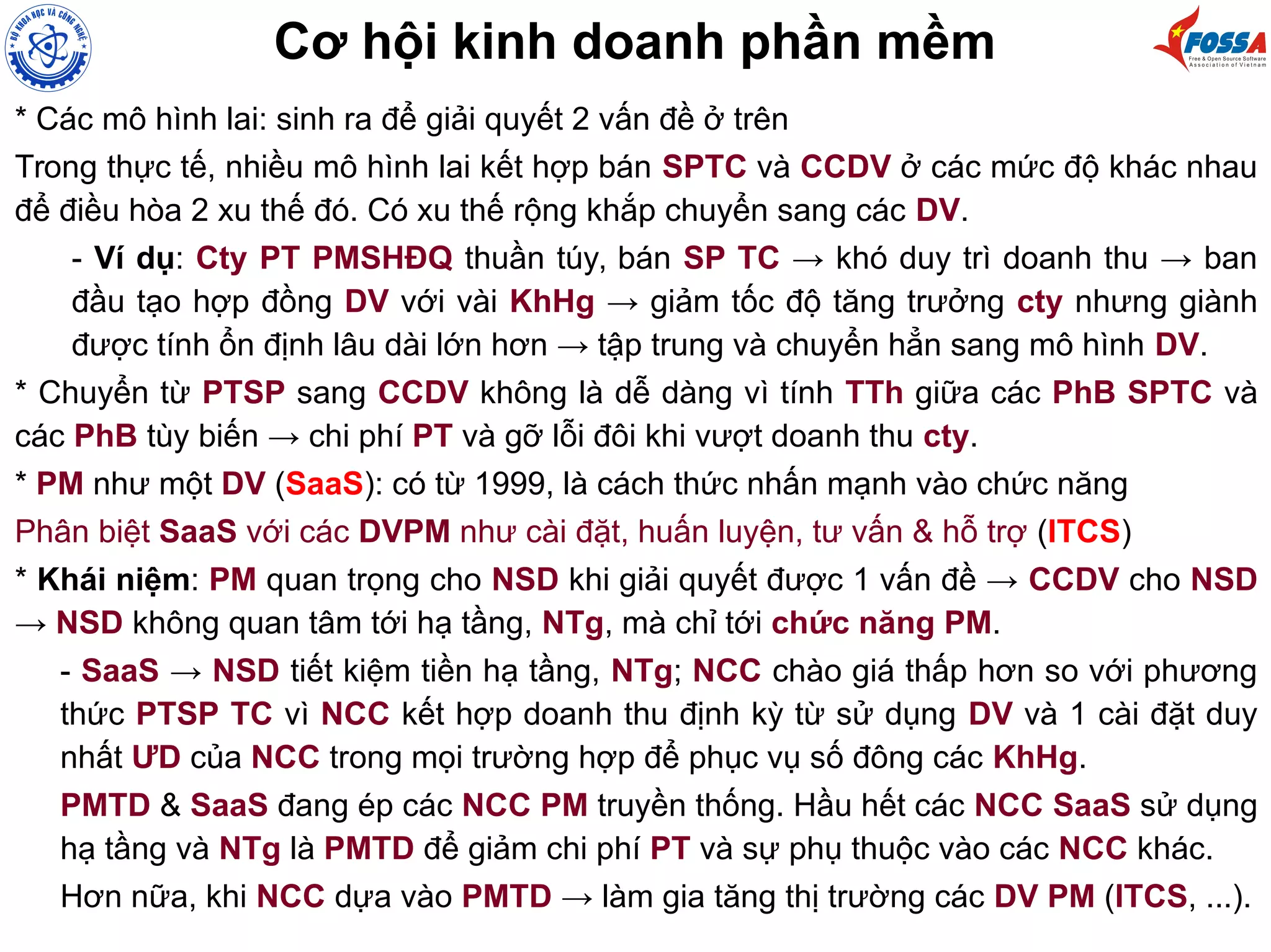 Cơ hội kinh doanh phần mềm
* Các mô hình lai: sinh ra để giải quyết 2 vấn đề ở trên
Trong thực tế, nhiều mô hình lai kết hợp bán SPTC và CCDV ở các mức độ khác nhau
để điều hòa 2 xu thế đó. Có xu thế rộng khắp chuyển sang các DV.
- Ví dụ: Cty PT PMSHĐQ thuần túy, bán SP TC → khó duy trì doanh thu → ban
đầu tạo hợp đồng DV với vài KhHg → giảm tốc độ tăng trưởng cty nhưng giành
được tính ổn định lâu dài lớn hơn → tập trung và chuyển hẳn sang mô hình DV.
* Chuyển từ PTSP sang CCDV không là dễ dàng vì tính TTh giữa các PhB SPTC và
các PhB tùy biến → chi phí PT và gỡ lỗi đôi khi vượt doanh thu cty.
* PM như một DV (SaaS): có từ 1999, là cách thức nhấn mạnh vào chức năng
Phân biệt SaaS với các DVPM như cài đặt, huấn luyện, tư vấn & hỗ trợ (ITCS)
* Khái niệm: PM quan trọng cho NSD khi giải quyết được 1 vấn đề → CCDV cho NSD
→ NSD không quan tâm tới hạ tầng, NTg, mà chỉ tới chức năng PM.
- SaaS → NSD tiết kiệm tiền hạ tầng, NTg; NCC chào giá thấp hơn so với phương
thức PTSP TC vì NCC kết hợp doanh thu định kỳ từ sử dụng DV và 1 cài đặt duy
nhất ƯD của NCC trong mọi trường hợp để phục vụ số đông các KhHg.
PMTD & SaaS đang ép các NCC PM truyền thống. Hầu hết các NCC SaaS sử dụng
hạ tầng và NTg là PMTD để giảm chi phí PT và sự phụ thuộc vào các NCC khác.
Hơn nữa, khi NCC dựa vào PMTD → làm gia tăng thị trường các DV PM (ITCS, ...).
 