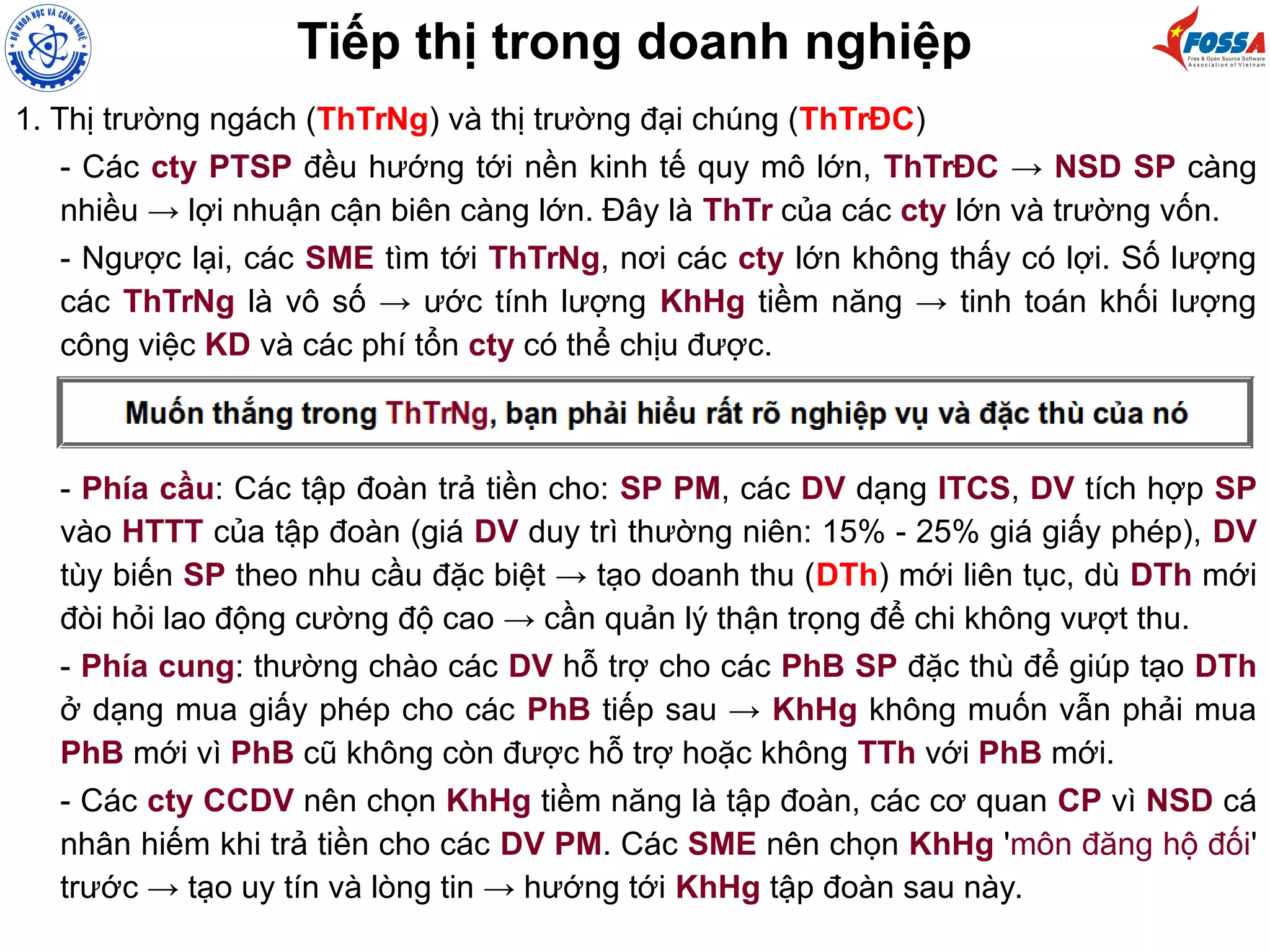 Tiếp thị trong doanh nghiệp
1. Thị trường ngách (ThTrNg) và thị trường đại chúng (ThTrĐC)
- Các cty PTSP đều hướng tới nền kinh tế quy mô lớn, ThTrĐC → NSD SP càng
nhiều → lợi nhuận cận biên càng lớn. Đây là ThTr của các cty lớn và trường vốn.
- Ngược lại, các SME tìm tới ThTrNg, nơi các cty lớn không thấy có lợi. Số lượng
các ThTrNg là vô số → ước tính lượng KhHg tiềm năng → tinh toán khối lượng
công việc KD và các phí tổn cty có thể chịu được.
- Phía cầu: Các tập đoàn trả tiền cho: SP PM, các DV dạng ITCS, DV tích hợp SP
vào HTTT của tập đoàn (giá DV duy trì thường niên: 15% - 25% giá giấy phép), DV
tùy biến SP theo nhu cầu đặc biệt → tạo doanh thu (DTh) mới liên tục, dù DTh mới
đòi hỏi lao động cường độ cao → cần quản lý thận trọng để chi không vượt thu.
- Phía cung: thường chào các DV hỗ trợ cho các PhB SP đặc thù để giúp tạo DTh
ở dạng mua giấy phép cho các PhB tiếp sau → KhHg không muốn vẫn phải mua
PhB mới vì PhB cũ không còn được hỗ trợ hoặc không TTh với PhB mới.
- Các cty CCDV nên chọn KhHg tiềm năng là tập đoàn, các cơ quan CP vì NSD cá
nhân hiếm khi trả tiền cho các DV PM. Các SME nên chọn KhHg 'môn đăng hộ đối'
trước → tạo uy tín và lòng tin → hướng tới KhHg tập đoàn sau này.
 