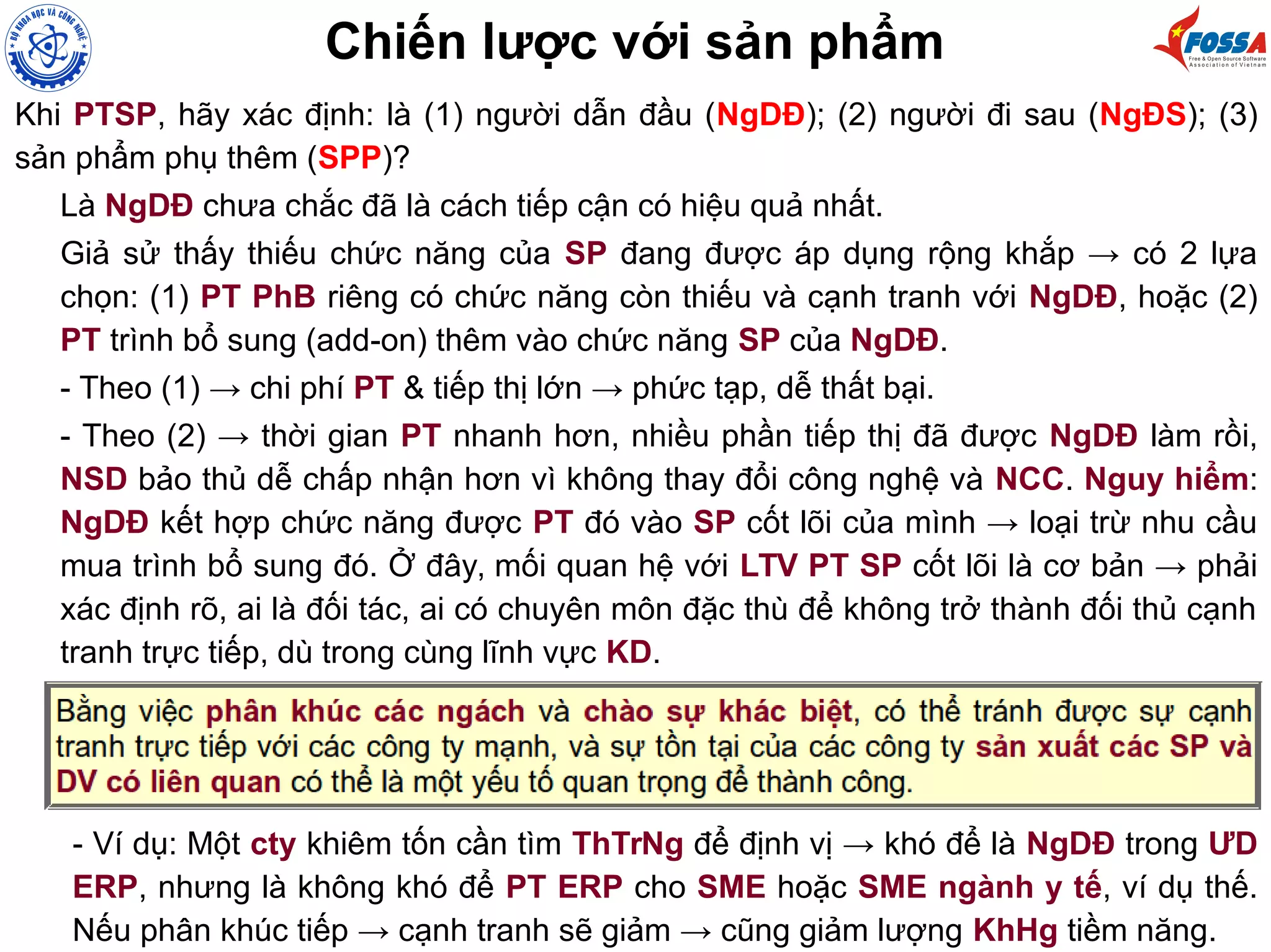 Chiến lược với sản phẩm
Khi PTSP, hãy xác định: là (1) người dẫn đầu (NgDĐ); (2) người đi sau (NgĐS); (3)
sản phẩm phụ thêm (SPP)?
Là NgDĐ chưa chắc đã là cách tiếp cận có hiệu quả nhất.
Giả sử thấy thiếu chức năng của SP đang được áp dụng rộng khắp → có 2 lựa
chọn: (1) PT PhB riêng có chức năng còn thiếu và cạnh tranh với NgDĐ, hoặc (2)
PT trình bổ sung (add-on) thêm vào chức năng SP của NgDĐ.
- Theo (1) → chi phí PT & tiếp thị lớn → phức tạp, dễ thất bại.
- Theo (2) → thời gian PT nhanh hơn, nhiều phần tiếp thị đã được NgDĐ làm rồi,
NSD bảo thủ dễ chấp nhận hơn vì không thay đổi công nghệ và NCC. Nguy hiểm:
NgDĐ kết hợp chức năng được PT đó vào SP cốt lõi của mình → loại trừ nhu cầu
mua trình bổ sung đó. Ở đây, mối quan hệ với LTV PT SP cốt lõi là cơ bản → phải
xác định rõ, ai là đối tác, ai có chuyên môn đặc thù để không trở thành đối thủ cạnh
tranh trực tiếp, dù trong cùng lĩnh vực KD.
- Ví dụ: Một cty khiêm tốn cần tìm ThTrNg để định vị → khó để là NgDĐ trong ƯD
ERP, nhưng là không khó để PT ERP cho SME hoặc SME ngành y tế, ví dụ thế.
Nếu phân khúc tiếp → cạnh tranh sẽ giảm → cũng giảm lượng KhHg tiềm năng.
 