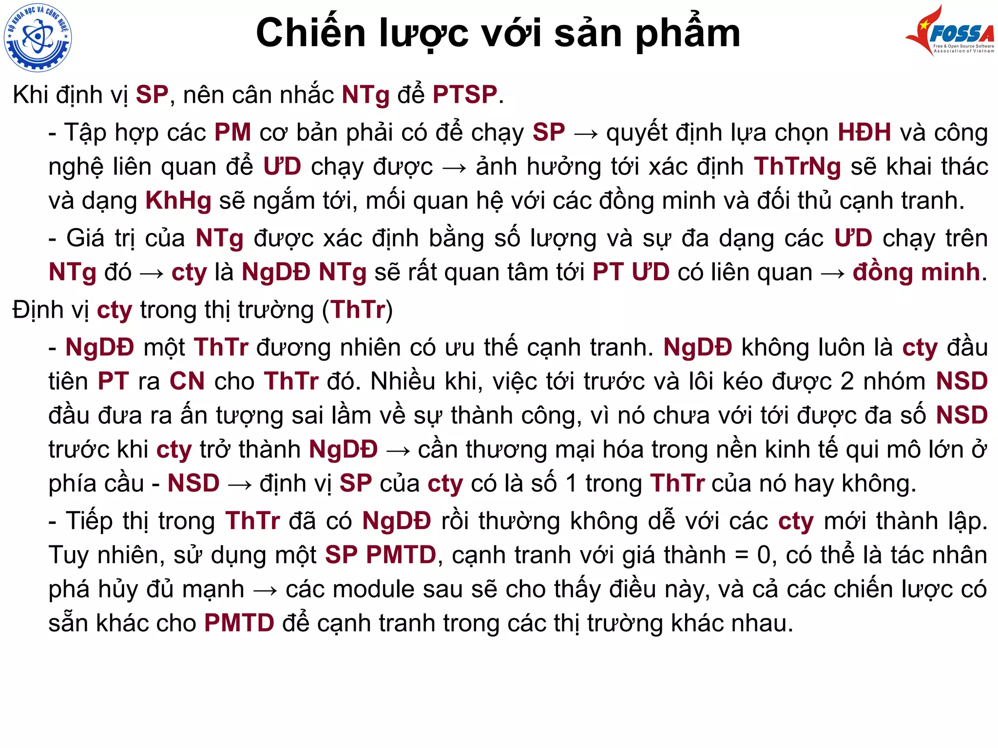 Chiến lược với sản phẩm
Khi định vị SP, nên cân nhắc NTg để PTSP.
- Tập hợp các PM cơ bản phải có để chạy SP → quyết định lựa chọn HĐH và công
nghệ liên quan để ƯD chạy được → ảnh hưởng tới xác định ThTrNg sẽ khai thác
và dạng KhHg sẽ ngắm tới, mối quan hệ với các đồng minh và đối thủ cạnh tranh.
- Giá trị của NTg được xác định bằng số lượng và sự đa dạng các ƯD chạy trên
NTg đó → cty là NgDĐ NTg sẽ rất quan tâm tới PT ƯD có liên quan → đồng minh.
Định vị cty trong thị trường (ThTr)
- NgDĐ một ThTr đương nhiên có ưu thế cạnh tranh. NgDĐ không luôn là cty đầu
tiên PT ra CN cho ThTr đó. Nhiều khi, việc tới trước và lôi kéo được 2 nhóm NSD
đầu đưa ra ấn tượng sai lầm về sự thành công, vì nó chưa với tới được đa số NSD
trước khi cty trở thành NgDĐ → cần thương mại hóa trong nền kinh tế qui mô lớn ở
phía cầu - NSD → định vị SP của cty có là số 1 trong ThTr của nó hay không.
- Tiếp thị trong ThTr đã có NgDĐ rồi thường không dễ với các cty mới thành lập.
Tuy nhiên, sử dụng một SP PMTD, cạnh tranh với giá thành = 0, có thể là tác nhân
phá hủy đủ mạnh → các module sau sẽ cho thấy điều này, và cả các chiến lược có
sẵn khác cho PMTD để cạnh tranh trong các thị trường khác nhau.
 