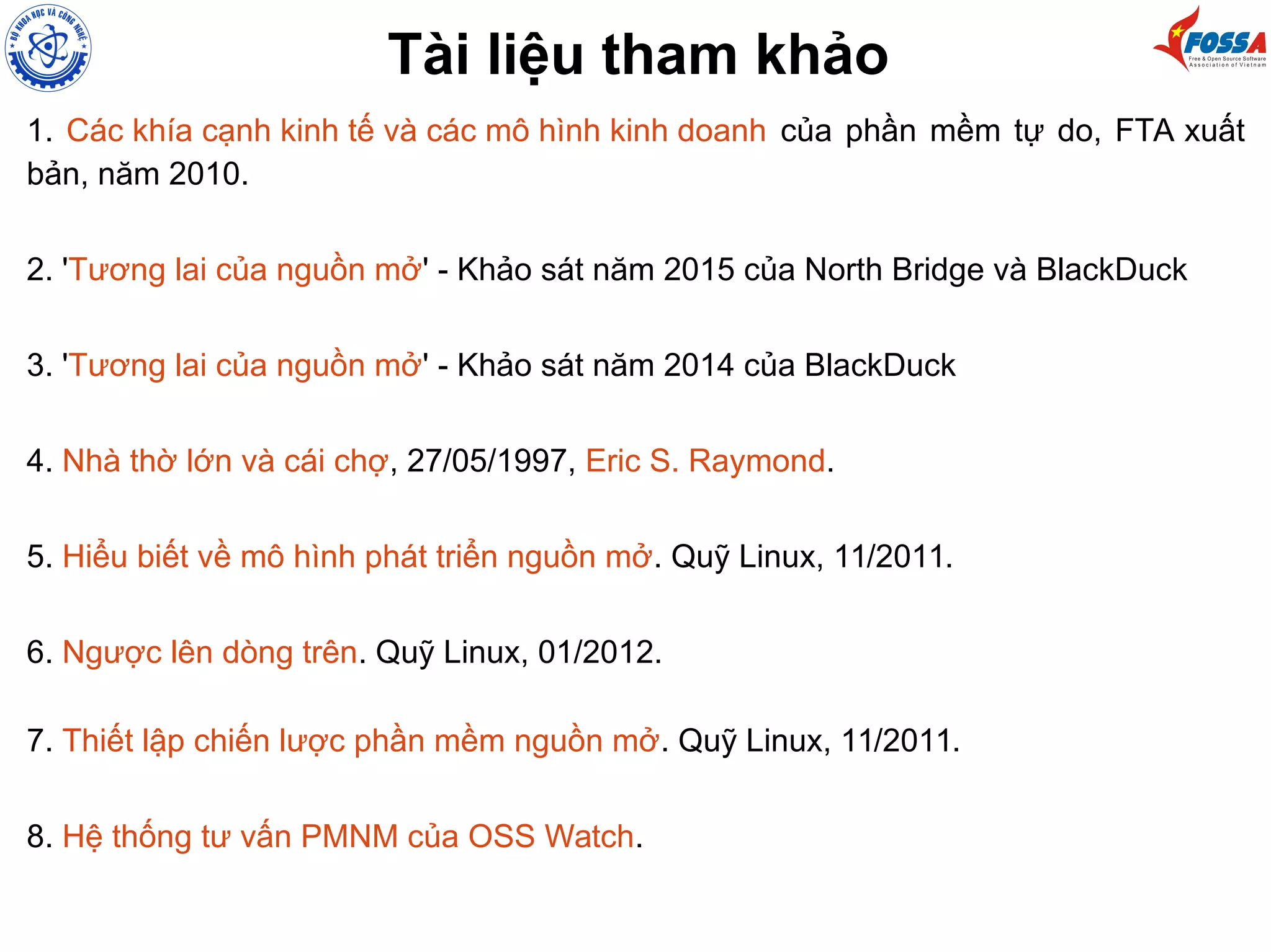 Tài liệu tham khảo
1. Các khía cạnh kinh tế và các mô hình kinh doanh của phần mềm tự do, FTA xuất
bản, năm 2010.
2. 'Tương lai của nguồn mở' - Khảo sát năm 2015 của North Bridge và BlackDuck
3. 'Tương lai của nguồn mở' - Khảo sát năm 2014 của BlackDuck
4. Nhà thờ lớn và cái chợ, 27/05/1997, Eric S. Raymond.
5. Hiểu biết về mô hình phát triển nguồn mở. Quỹ Linux, 11/2011.
6. Ngược lên dòng trên. Quỹ Linux, 01/2012.
7. Thiết lập chiến lược phần mềm nguồn mở. Quỹ Linux, 11/2011.
8. Hệ thống tư vấn PMNM của OSS Watch.
 