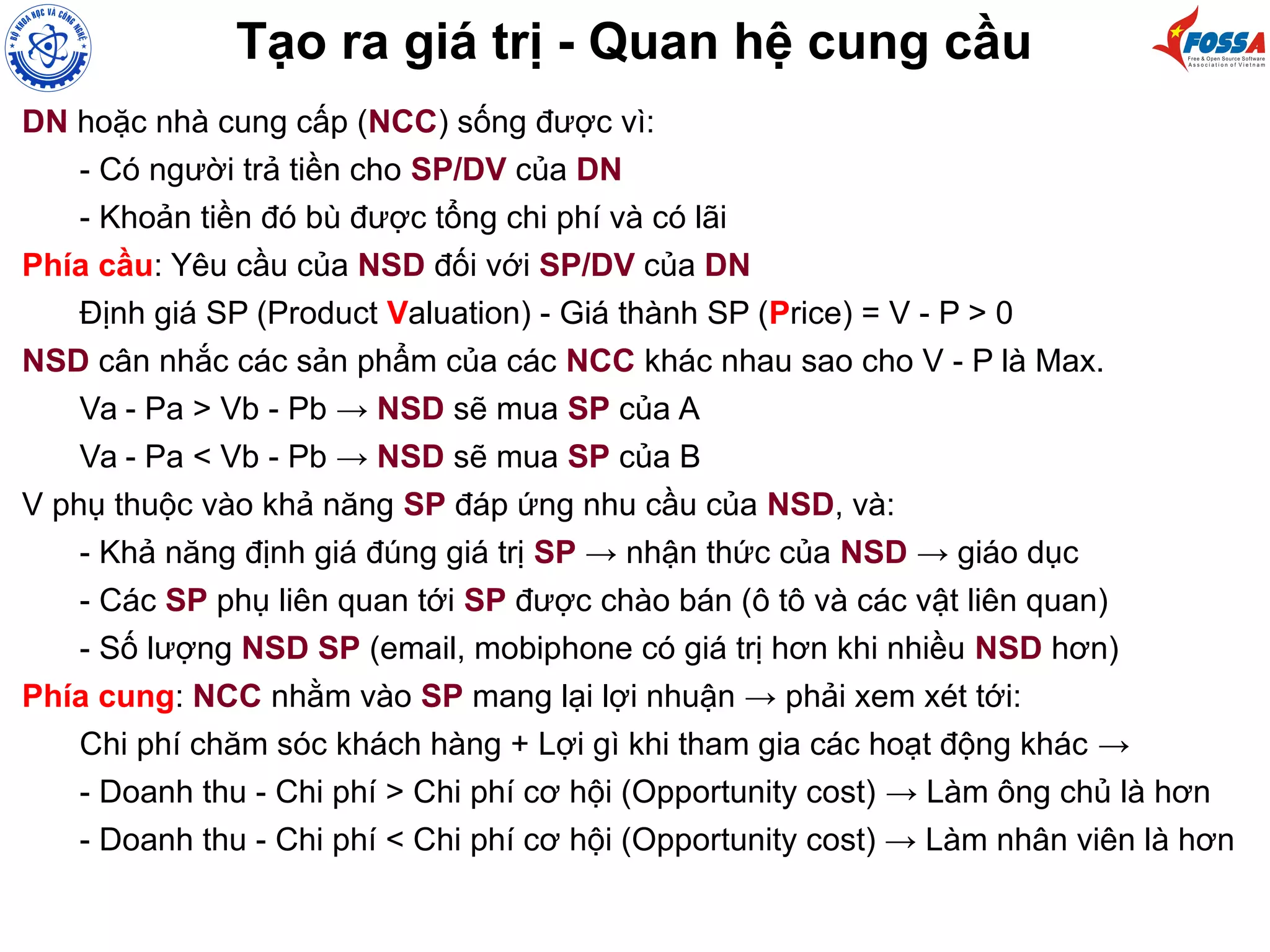 Tạo ra giá trị - Quan hệ cung cầu
DN hoặc nhà cung cấp (NCC) sống được vì:
- Có người trả tiền cho SP/DV của DN
- Khoản tiền đó bù được tổng chi phí và có lãi
Phía cầu: Yêu cầu của NSD đối với SP/DV của DN
Định giá SP (Product Valuation) - Giá thành SP (Price) = V - P > 0
NSD cân nhắc các sản phẩm của các NCC khác nhau sao cho V - P là Max.
Va - Pa > Vb - Pb → NSD sẽ mua SP của A
Va - Pa < Vb - Pb → NSD sẽ mua SP của B
V phụ thuộc vào khả năng SP đáp ứng nhu cầu của NSD, và:
- Khả năng định giá đúng giá trị SP → nhận thức của NSD → giáo dục
- Các SP phụ liên quan tới SP được chào bán (ô tô và các vật liên quan)
- Số lượng NSD SP (email, mobiphone có giá trị hơn khi nhiều NSD hơn)
Phía cung: NCC nhằm vào SP mang lại lợi nhuận → phải xem xét tới:
Chi phí chăm sóc khách hàng + Lợi gì khi tham gia các hoạt động khác →
- Doanh thu - Chi phí > Chi phí cơ hội (Opportunity cost) → Làm ông chủ là hơn
- Doanh thu - Chi phí < Chi phí cơ hội (Opportunity cost) → Làm nhân viên là hơn
 