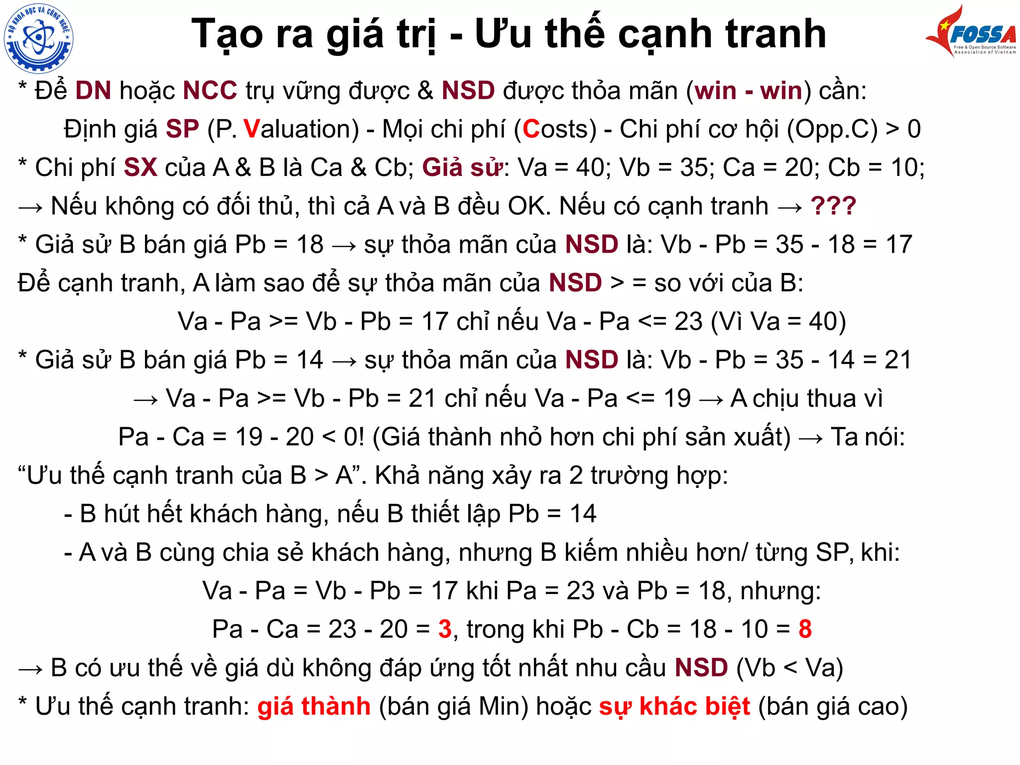 Tạo ra giá trị - Ưu thế cạnh tranh
* Để DN hoặc NCC trụ vững được & NSD được thỏa mãn (win - win) cần:
Định giá SP (P. Valuation) - Mọi chi phí (Costs) - Chi phí cơ hội (Opp.C) > 0
* Chi phí SX của A & B là Ca & Cb; Giả sử: Va = 40; Vb = 35; Ca = 20; Cb = 10;
→ Nếu không có đối thủ, thì cả A và B đều OK. Nếu có cạnh tranh → ???
* Giả sử B bán giá Pb = 18 → sự thỏa mãn của NSD là: Vb - Pb = 35 - 18 = 17
Để cạnh tranh, A làm sao để sự thỏa mãn của NSD > = so với của B:
Va - Pa >= Vb - Pb = 17 chỉ nếu Va - Pa <= 23 (Vì Va = 40)
* Giả sử B bán giá Pb = 14 → sự thỏa mãn của NSD là: Vb - Pb = 35 - 14 = 21
→ Va - Pa >= Vb - Pb = 21 chỉ nếu Va - Pa <= 19 → A chịu thua vì
Pa - Ca = 19 - 20 < 0! (Giá thành nhỏ hơn chi phí sản xuất) → Ta nói:
“Ưu thế cạnh tranh của B > A”. Khả năng xảy ra 2 trường hợp:
- B hút hết khách hàng, nếu B thiết lập Pb = 14
- A và B cùng chia sẻ khách hàng, nhưng B kiếm nhiều hơn/ từng SP, khi:
Va - Pa = Vb - Pb = 17 khi Pa = 23 và Pb = 18, nhưng:
Pa - Ca = 23 - 20 = 3, trong khi Pb - Cb = 18 - 10 = 8
→ B có ưu thế về giá dù không đáp ứng tốt nhất nhu cầu NSD (Vb < Va)
* Ưu thế cạnh tranh: giá thành (bán giá Min) hoặc sự khác biệt (bán giá cao)
 