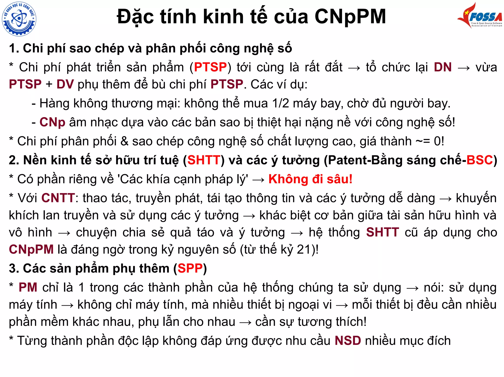 Đặc tính kinh tế của CNpPM
1. Chi phí sao chép và phân phối công nghệ số
* Chi phí phát triển sản phẩm (PTSP) tới cùng là rất đắt → tổ chức lại DN → vừa
PTSP + DV phụ thêm để bù chi phí PTSP. Các ví dụ:
- Hàng không thương mại: không thể mua 1/2 máy bay, chờ đủ người bay.
- CNp âm nhạc dựa vào các bản sao bị thiệt hại nặng nề với công nghệ số!
* Chi phí phân phối & sao chép công nghệ số chất lượng cao, giá thành ~= 0!
2. Nền kinh tế sở hữu trí tuệ (SHTT) và các ý tưởng (Patent-Bằng sáng chế-BSC)
* Có phần riêng về 'Các khía cạnh pháp lý' → Không đi sâu!
* Với CNTT: thao tác, truyền phát, tái tạo thông tin và các ý tưởng dễ dàng → khuyến
khích lan truyền và sử dụng các ý tưởng → khác biệt cơ bản giữa tài sản hữu hình và
vô hình → chuyện chia sẻ quả táo và ý tưởng → hệ thống SHTT cũ áp dụng cho
CNpPM là đáng ngờ trong kỷ nguyên số (từ thế kỷ 21)!
3. Các sản phẩm phụ thêm (SPP)
* PM chỉ là 1 trong các thành phần của hệ thống chúng ta sử dụng → nói: sử dụng
máy tính → không chỉ máy tính, mà nhiều thiết bị ngoại vi → mỗi thiết bị đều cần nhiều
phần mềm khác nhau, phụ lẫn cho nhau → cần sự tương thích!
* Từng thành phần độc lập không đáp ứng được nhu cầu NSD nhiều mục đích
 