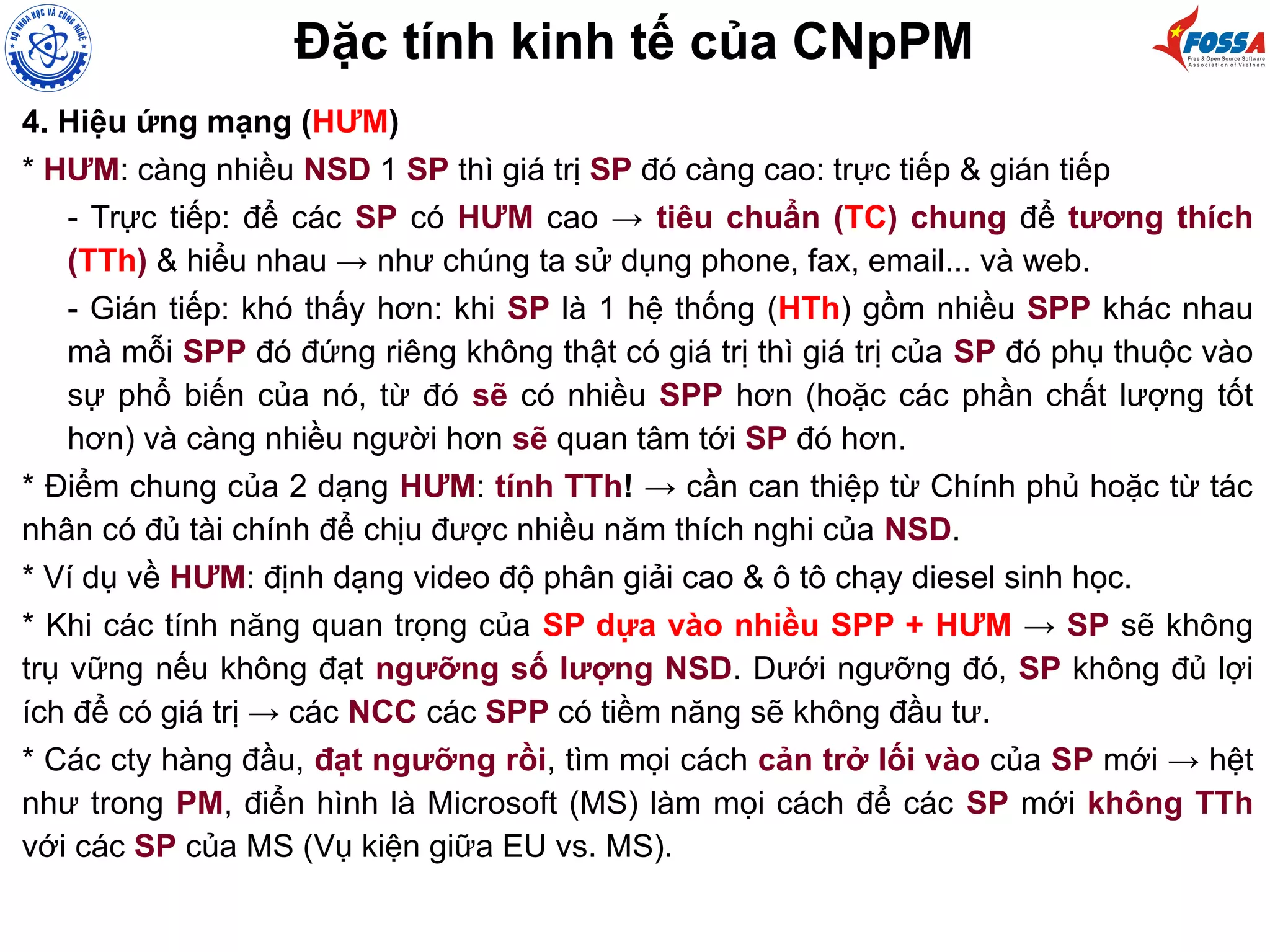 Đặc tính kinh tế của CNpPM
4. Hiệu ứng mạng (HƯM)
* HƯM: càng nhiều NSD 1 SP thì giá trị SP đó càng cao: trực tiếp & gián tiếp
- Trực tiếp: để các SP có HƯM cao → tiêu chuẩn (TC) chung để tương thích
(TTh) & hiểu nhau → như chúng ta sử dụng phone, fax, email... và web.
- Gián tiếp: khó thấy hơn: khi SP là 1 hệ thống (HTh) gồm nhiều SPP khác nhau
mà mỗi SPP đó đứng riêng không thật có giá trị thì giá trị của SP đó phụ thuộc vào
sự phổ biến của nó, từ đó sẽ có nhiều SPP hơn (hoặc các phần chất lượng tốt
hơn) và càng nhiều người hơn sẽ quan tâm tới SP đó hơn.
* Điểm chung của 2 dạng HƯM: tính TTh! → cần can thiệp từ Chính phủ hoặc từ tác
nhân có đủ tài chính để chịu được nhiều năm thích nghi của NSD.
* Ví dụ về HƯM: định dạng video độ phân giải cao & ô tô chạy diesel sinh học.
* Khi các tính năng quan trọng của SP dựa vào nhiều SPP + HƯM → SP sẽ không
trụ vững nếu không đạt ngưỡng số lượng NSD. Dưới ngưỡng đó, SP không đủ lợi
ích để có giá trị → các NCC các SPP có tiềm năng sẽ không đầu tư.
* Các cty hàng đầu, đạt ngưỡng rồi, tìm mọi cách cản trở lối vào của SP mới → hệt
như trong PM, điển hình là Microsoft (MS) làm mọi cách để các SP mới không TTh
với các SP của MS (Vụ kiện giữa EU vs. MS).
 