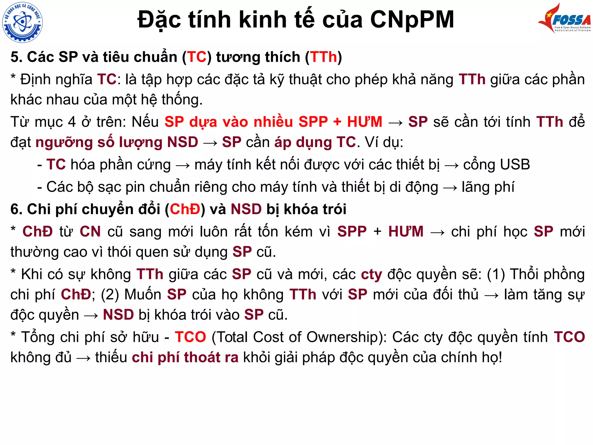 Đặc tính kinh tế của CNpPM
5. Các SP và tiêu chuẩn (TC) tương thích (TTh)
* Định nghĩa TC: là tập hợp các đặc tả kỹ thuật cho phép khả năng TTh giữa các phần
khác nhau của một hệ thống.
Từ mục 4 ở trên: Nếu SP dựa vào nhiều SPP + HƯM → SP sẽ cần tới tính TTh để
đạt ngưỡng số lượng NSD → SP cần áp dụng TC. Ví dụ:
- TC hóa phần cứng → máy tính kết nối được với các thiết bị → cổng USB
- Các bộ sạc pin chuẩn riêng cho máy tính và thiết bị di động → lãng phí
6. Chi phí chuyển đổi (ChĐ) và NSD bị khóa trói
* ChĐ từ CN cũ sang mới luôn rất tốn kém vì SPP + HƯM → chi phí học SP mới
thường cao vì thói quen sử dụng SP cũ.
* Khi có sự không TTh giữa các SP cũ và mới, các cty độc quyền sẽ: (1) Thổi phồng
chi phí ChĐ; (2) Muốn SP của họ không TTh với SP mới của đối thủ → làm tăng sự
độc quyền → NSD bị khóa trói vào SP cũ.
* Tổng chi phí sở hữu - TCO (Total Cost of Ownership): Các cty độc quyền tính TCO
không đủ → thiếu chi phí thoát ra khỏi giải pháp độc quyền của chính họ!
 