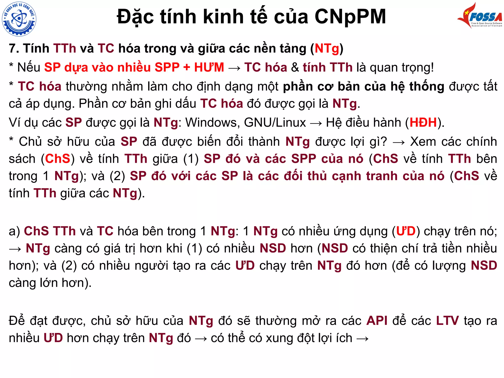 Đặc tính kinh tế của CNpPM
7. Tính TTh và TC hóa trong và giữa các nền tảng (NTg)
* Nếu SP dựa vào nhiều SPP + HƯM → TC hóa & tính TTh là quan trọng!
* TC hóa thường nhằm làm cho định dạng một phần cơ bản của hệ thống được tất
cả áp dụng. Phần cơ bản ghi dấu TC hóa đó được gọi là NTg.
Ví dụ các SP được gọi là NTg: Windows, GNU/Linux → Hệ điều hành (HĐH).
* Chủ sở hữu của SP đã được biến đổi thành NTg được lợi gì? → Xem các chính
sách (ChS) về tính TTh giữa (1) SP đó và các SPP của nó (ChS về tính TTh bên
trong 1 NTg); và (2) SP đó với các SP là các đối thủ cạnh tranh của nó (ChS về
tính TTh giữa các NTg).
a) ChS TTh và TC hóa bên trong 1 NTg: 1 NTg có nhiều ứng dụng (ƯD) chạy trên nó;
→ NTg càng có giá trị hơn khi (1) có nhiều NSD hơn (NSD có thiện chí trả tiền nhiều
hơn); và (2) có nhiều người tạo ra các ƯD chạy trên NTg đó hơn (để có lượng NSD
càng lớn hơn).
Để đạt được, chủ sở hữu của NTg đó sẽ thường mở ra các API để các LTV tạo ra
nhiều ƯD hơn chạy trên NTg đó → có thể có xung đột lợi ích →
 