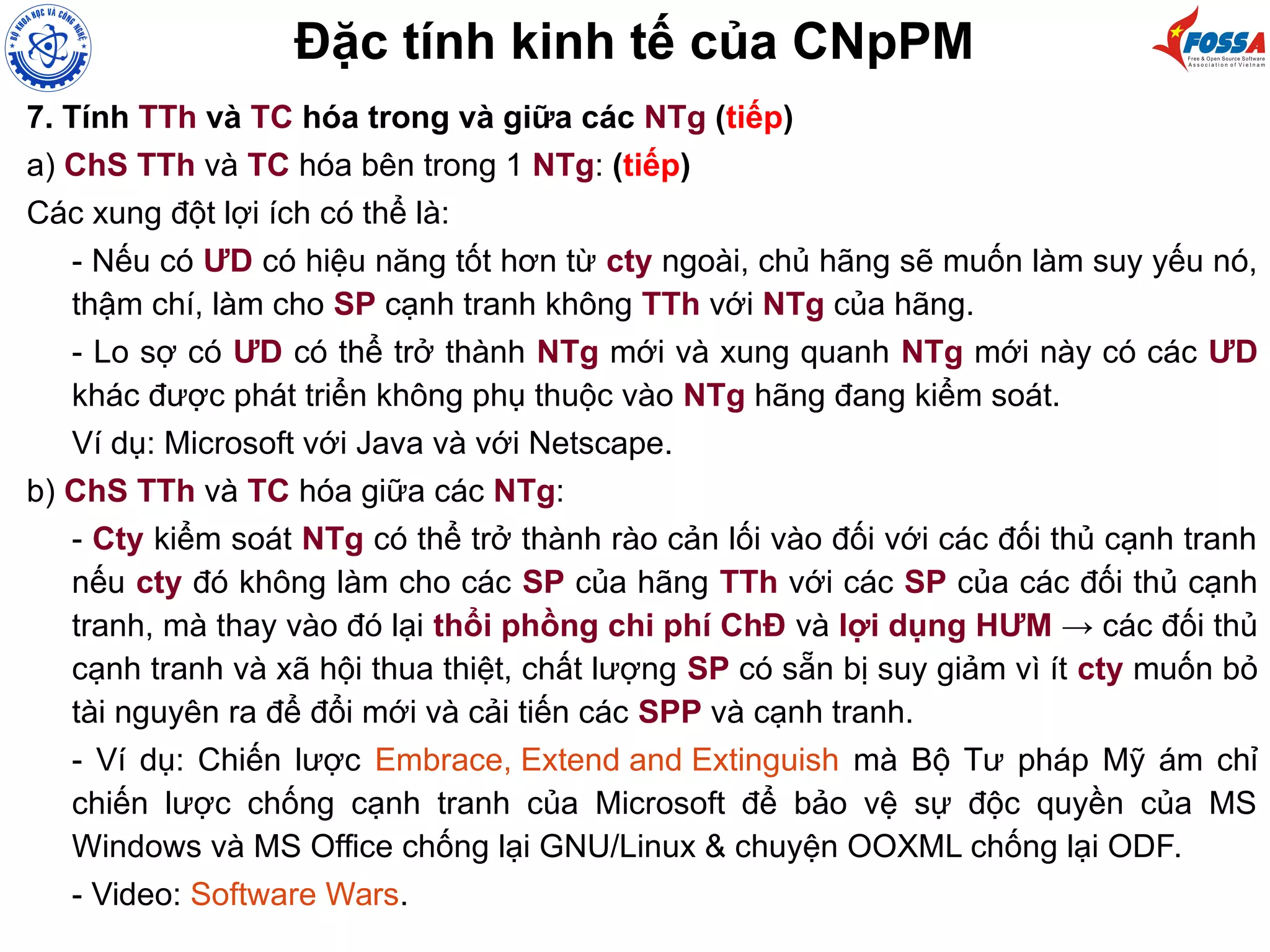 Đặc tính kinh tế của CNpPM
7. Tính TTh và TC hóa trong và giữa các NTg (tiếp)
a) ChS TTh và TC hóa bên trong 1 NTg: (tiếp)
Các xung đột lợi ích có thể là:
- Nếu có ƯD có hiệu năng tốt hơn từ cty ngoài, chủ hãng sẽ muốn làm suy yếu nó,
thậm chí, làm cho SP cạnh tranh không TTh với NTg của hãng.
- Lo sợ có ƯD có thể trở thành NTg mới và xung quanh NTg mới này có các ƯD
khác được phát triển không phụ thuộc vào NTg hãng đang kiểm soát.
Ví dụ: Microsoft với Java và với Netscape.
b) ChS TTh và TC hóa giữa các NTg:
- Cty kiểm soát NTg có thể trở thành rào cản lối vào đối với các đối thủ cạnh tranh
nếu cty đó không làm cho các SP của hãng TTh với các SP của các đối thủ cạnh
tranh, mà thay vào đó lại thổi phồng chi phí ChĐ và lợi dụng HƯM → các đối thủ
cạnh tranh và xã hội thua thiệt, chất lượng SP có sẵn bị suy giảm vì ít cty muốn bỏ
tài nguyên ra để đổi mới và cải tiến các SPP và cạnh tranh.
- Ví dụ: Chiến lược Embrace, Extend and Extinguish mà Bộ Tư pháp Mỹ ám chỉ
chiến lược chống cạnh tranh của Microsoft để bảo vệ sự độc quyền của MS
Windows và MS Office chống lại GNU/Linux & chuyện OOXML chống lại ODF.
- Video: Software Wars.
 