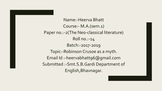 Name:-Heerva Bhatt
Course:- M.A.(sem.1)
Paper no.:-2(The Neo-classical literature)
Roll no.:-14
Batch:-2017-2019
Topic:-Robinson Crusoe as a myth.
Email Id :-heervabhatt96@gmail.com
Submitted :-Smt.S.B.Gardi Department of
English,Bhavnagar.
 