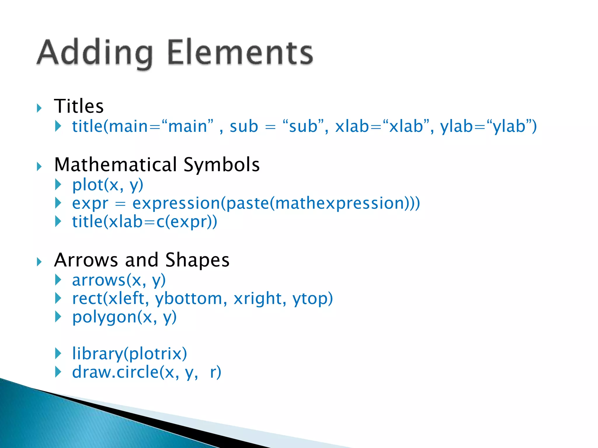 Titles
 title(main=“main” , sub = “sub”, xlab=“xlab”, ylab=“ylab”)
 Mathematical Symbols
 plot(x, y)
 expr = expression(paste(mathexpression)))
 title(xlab=c(expr))
 Arrows and Shapes
 arrows(x, y)
 rect(xleft, ybottom, xright, ytop)
 polygon(x, y)
 library(plotrix)
 draw.circle(x, y, r)
 
