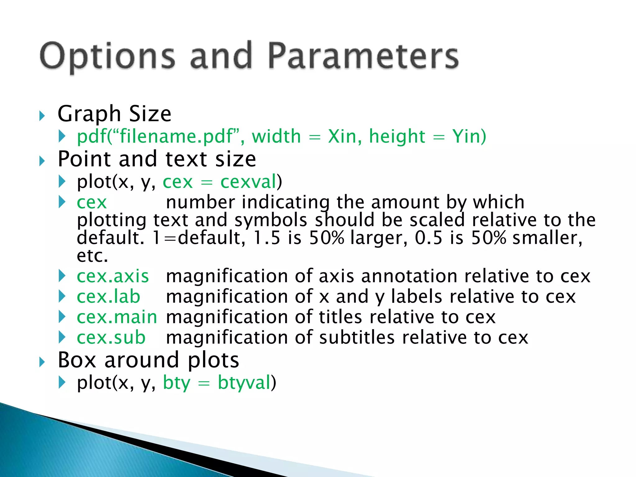  Graph Size
 pdf(“filename.pdf”, width = Xin, height = Yin)
 Point and text size
 plot(x, y, cex = cexval)
 cex number indicating the amount by which
plotting text and symbols should be scaled relative to the
default. 1=default, 1.5 is 50% larger, 0.5 is 50% smaller,
etc.
 cex.axis magnification of axis annotation relative to cex
 cex.lab magnification of x and y labels relative to cex
 cex.main magnification of titles relative to cex
 cex.sub magnification of subtitles relative to cex
 Box around plots
 plot(x, y, bty = btyval)
 