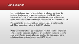 Conclusiones
Los resultados de esta revisión indican la infusión continua de
besilato de cisatracurio para los pacientes con SDRA grave la
hospitalización en UCI y la mortalidad hospitalaria, así como el
barotrauma, sin aumentar el riesgo de debilidad adquirida en la UCI.
Mientras tanto, muchos médicos han adoptado el tratamiento
ABNM en su gestión rutinaria de SDRA adultos.
Dado que la mortalidad es el resultado fundamental de interés en
este contexto, nuestros resultados proporcionan un nuevo soporte
para una infusión a corto plazo de besilato de cisatracurio para
adultos críticamente enfermos con SDRA grave.
 
