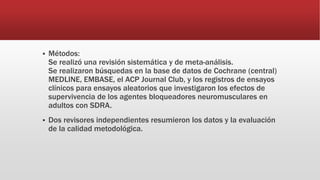  Métodos:
Se realizó una revisión sistemática y de meta-análisis.
Se realizaron búsquedas en la base de datos de Cochrane (central)
MEDLINE, EMBASE, el ACP Journal Club, y los registros de ensayos
clínicos para ensayos aleatorios que investigaron los efectos de
supervivencia de los agentes bloqueadores neuromusculares en
adultos con SDRA.
 Dos revisores independientes resumieron los datos y la evaluación
de la calidad metodológica.
 