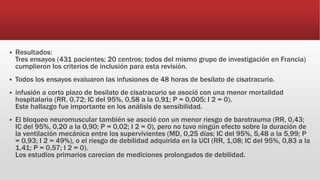  Resultados:
Tres ensayos (431 pacientes; 20 centros; todos del mismo grupo de investigación en Francia)
cumplieron los criterios de inclusión para esta revisión.
 Todos los ensayos evaluaron las infusiones de 48 horas de besilato de cisatracurio.
 infusión a corto plazo de besilato de cisatracurio se asoció con una menor mortalidad
hospitalaria (RR, 0,72; IC del 95%, 0,58 a la 0,91; P = 0,005; I 2 = 0).
Este hallazgo fue importante en los análisis de sensibilidad.
 El bloqueo neuromuscular también se asoció con un menor riesgo de barotrauma (RR, 0,43;
IC del 95%, 0,20 a la 0,90; P = 0,02; I 2 = 0), pero no tuvo ningún efecto sobre la duración de
la ventilación mecánica entre los supervivientes (MD, 0,25 días; IC del 95%, 5,48 a la 5,99; P
= 0,93; I 2 = 49%), o el riesgo de debilidad adquirida en la UCI (RR, 1,08; IC del 95%, 0,83 a la
1,41; P = 0,57; I 2 = 0).
Los estudios primarios carecían de mediciones prolongados de debilidad.
 