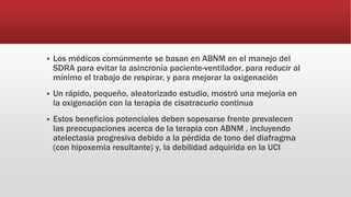 Los médicos comúnmente se basan en ABNM en el manejo del
SDRA para evitar la asincronía paciente-ventilador, para reducir al
mínimo el trabajo de respirar, y para mejorar la oxigenación
 Un rápido, pequeño, aleatorizado estudio, mostró una mejoría en
la oxigenación con la terapia de cisatracurio continua
 Estos beneficios potenciales deben sopesarse frente prevalecen
las preocupaciones acerca de la terapia con ABNM , incluyendo
atelectasia progresiva debido a la pérdida de tono del diafragma
(con hipoxemia resultante) y, la debilidad adquirida en la UCI
 